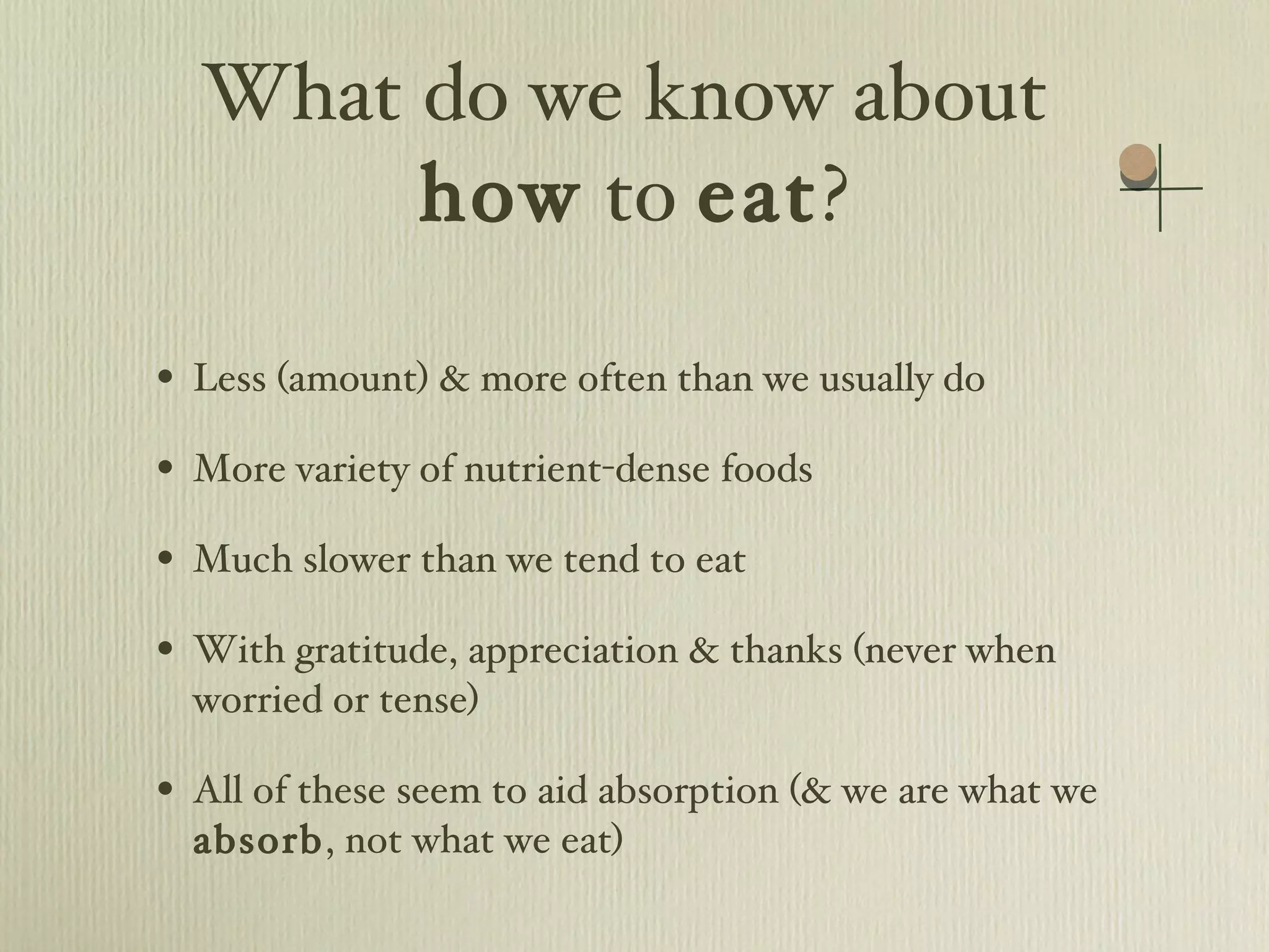 What do we know about  how  to  eat ? Less (amount) & more often than we usually do  More variety of nutrient-dense foods Much slower than we tend to eat With gratitude, appreciation & thanks (never when worried or tense) All of these seem to aid absorption (& we are what we  absorb , not what we eat) 