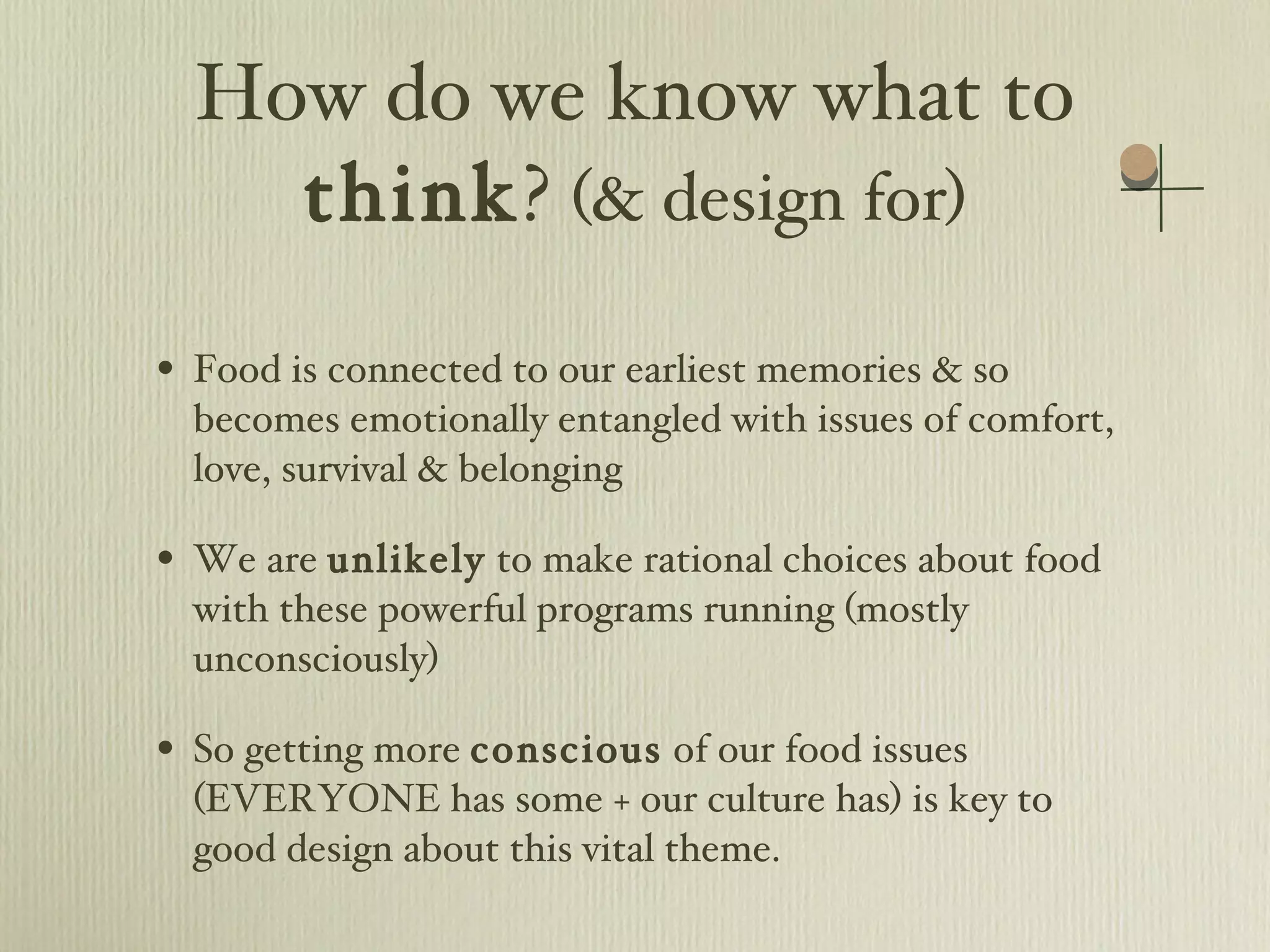 How do we know what to  think ?  (& design for) Food is connected to our earliest memories & so becomes emotionally entangled with issues of comfort, love, survival & belonging We are  unlikely  to make rational choices about food with these powerful programs running (mostly unconsciously) So getting more  conscious  of our food issues (EVERYONE has some + our culture has) is key to good design about this vital theme. 