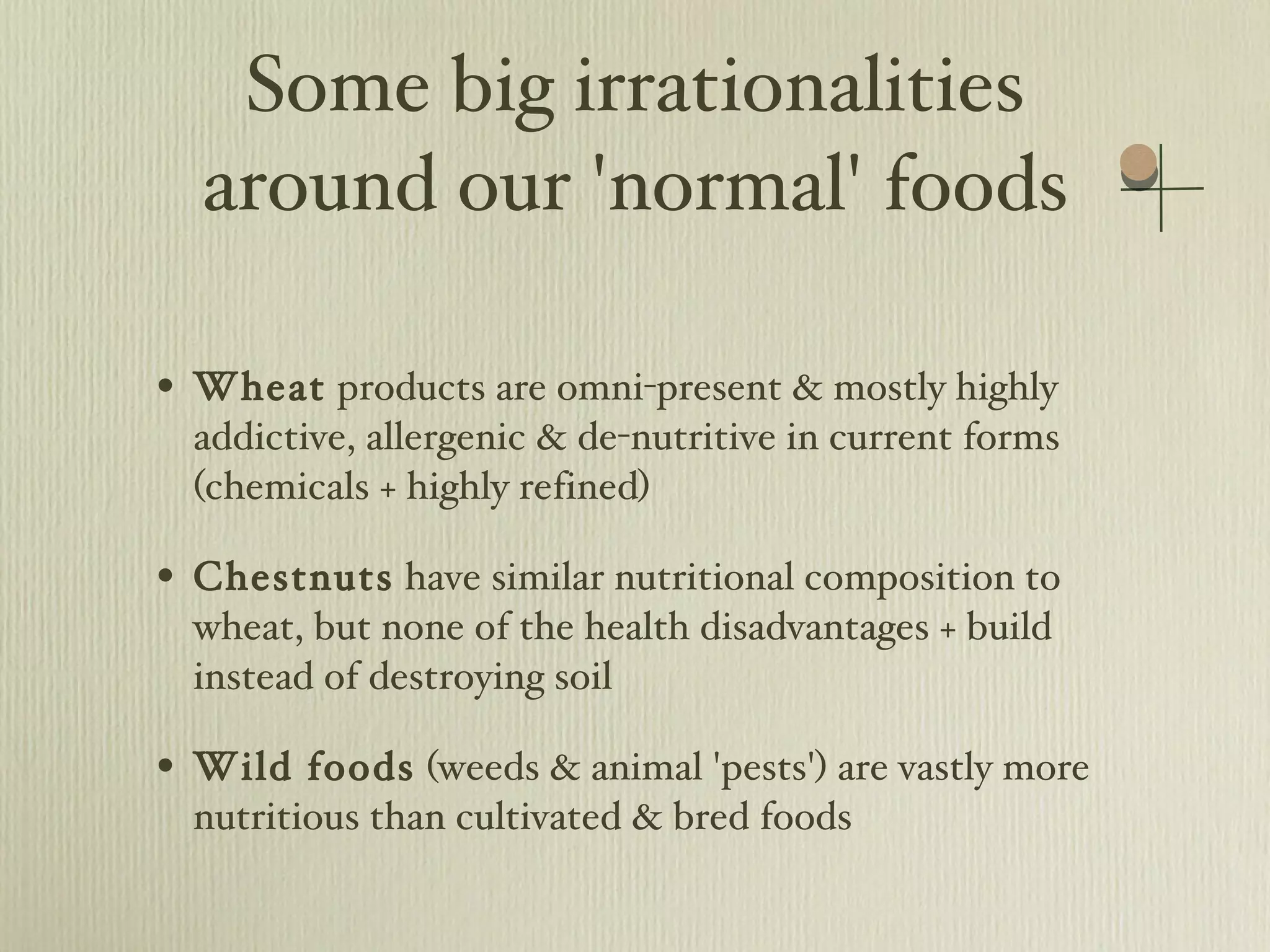 Some big irrationalities around our 'normal' foods Wheat  products are omni-present & mostly highly addictive, allergenic & de-nutritive in current forms (chemicals + highly refined)  Chestnuts  have similar nutritional composition to wheat, but none of the health disadvantages + build instead of destroying soil Wild foods  (weeds & animal 'pests') are vastly more nutritious than cultivated & bred foods 