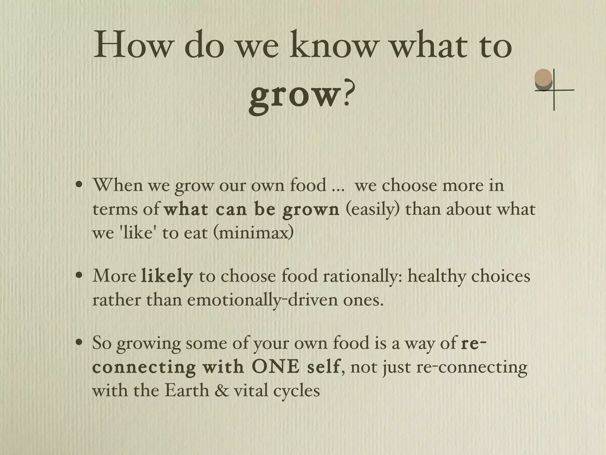 How do we know what to  grow ? When we grow our own food ...  we choose more in terms of  what can be grown  (easily) than about what we 'like' to eat (minimax) More  likely  to choose food rationally: healthy choices rather than emotionally-driven ones. So growing some of your own food is a way of  re-connecting with ONE self , not just re-connecting with the Earth & vital cycles 