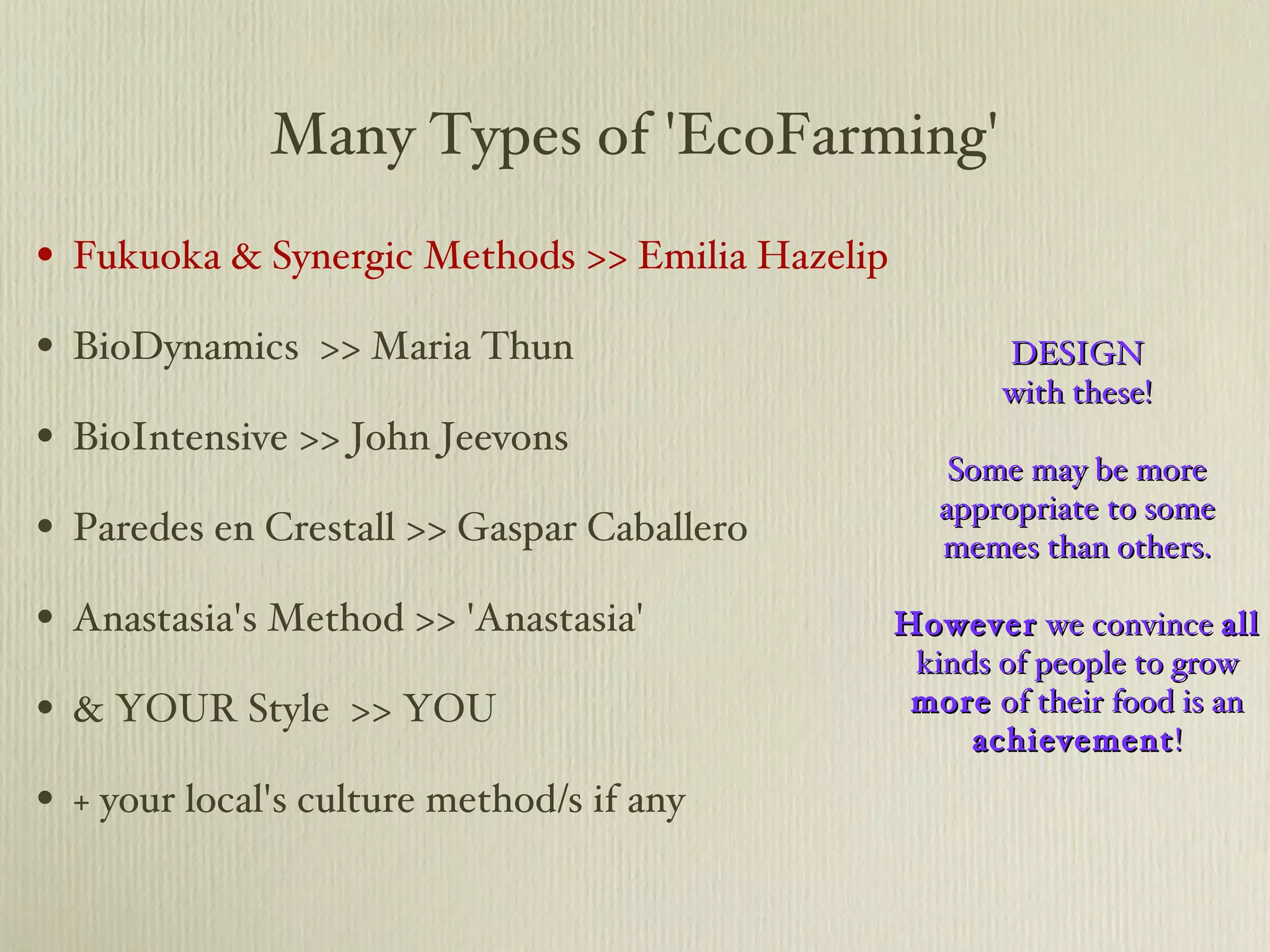 Many Types of 'EcoFarming' Fukuoka & Synergic Methods >> Emilia Hazelip BioDynamics  >> Maria Thun BioIntensive >> John Jeevons Paredes en Crestall >> Gaspar Caballero Anastasia's Method >> 'Anastasia' & YOUR Style  >> YOU + your local's culture method/s if any DESIGN with these! Some may be more appropriate to some memes than others. However  we convince  all  kinds of people to grow  more  of their food is an  achievement ! 