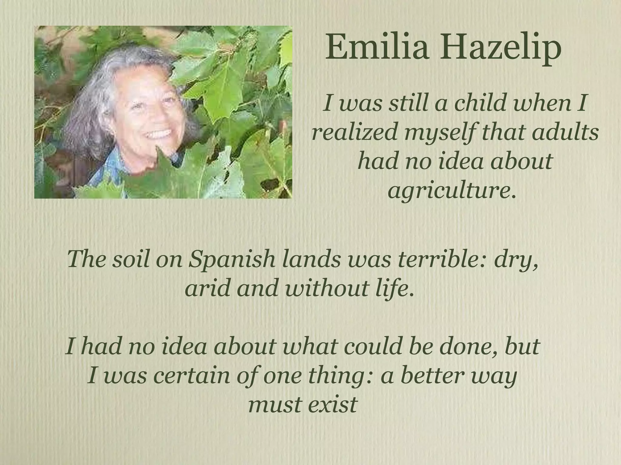 The soil on Spanish lands was terrible: dry, arid and without life.  I had no idea about what could be done, but I was certain of one thing: a better way must exist Emilia Hazelip I was still a child when I realized myself that adults had no idea about agriculture.  