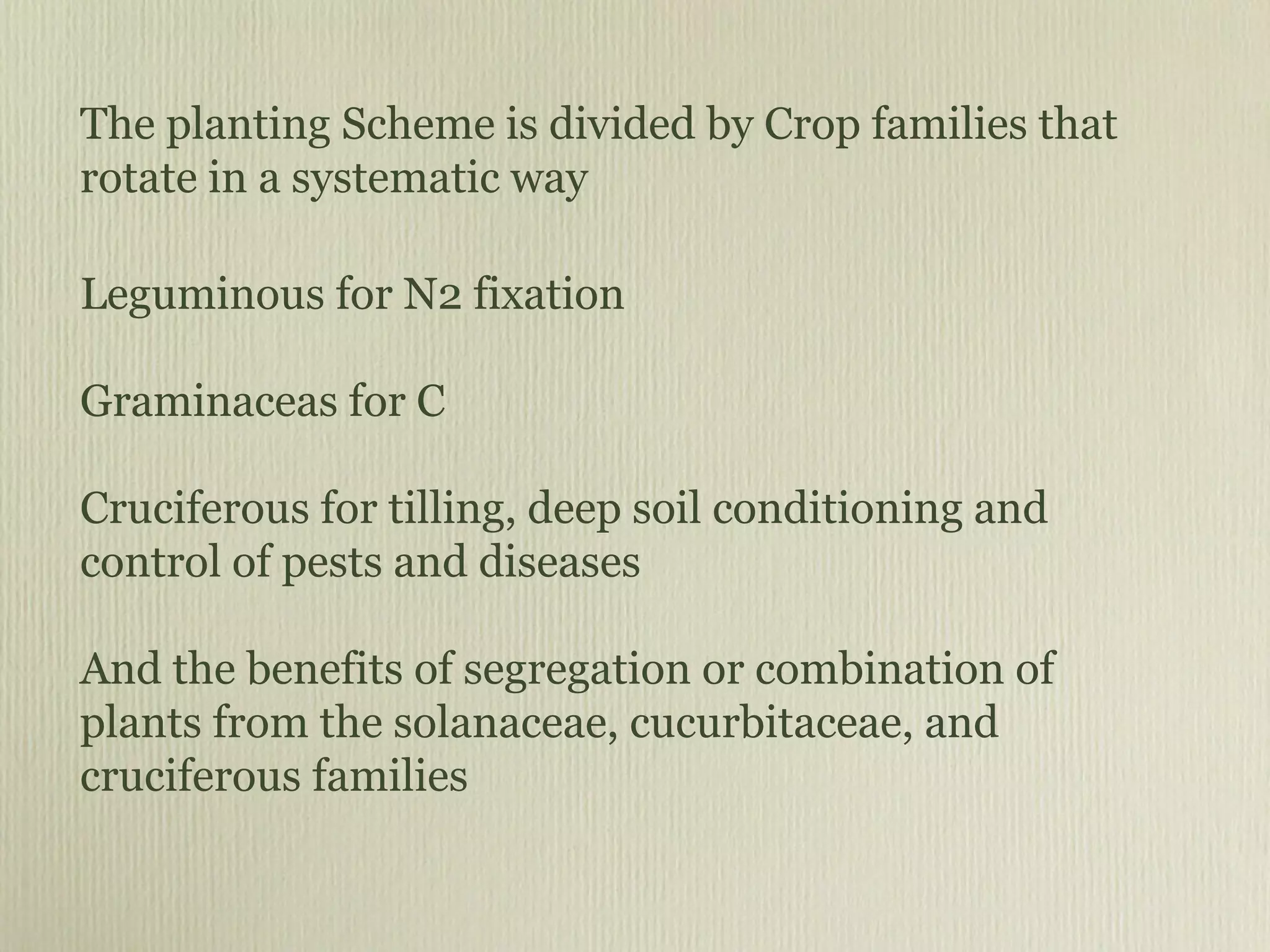 The planting Scheme is divided by Crop families that rotate in a systematic way Leguminous for N2 fixation Graminaceas for C Cruciferous for tilling, deep soil conditioning and control of pests and diseases And the benefits of segregation or combination of plants from the solanaceae, cucurbitaceae, and cruciferous families 