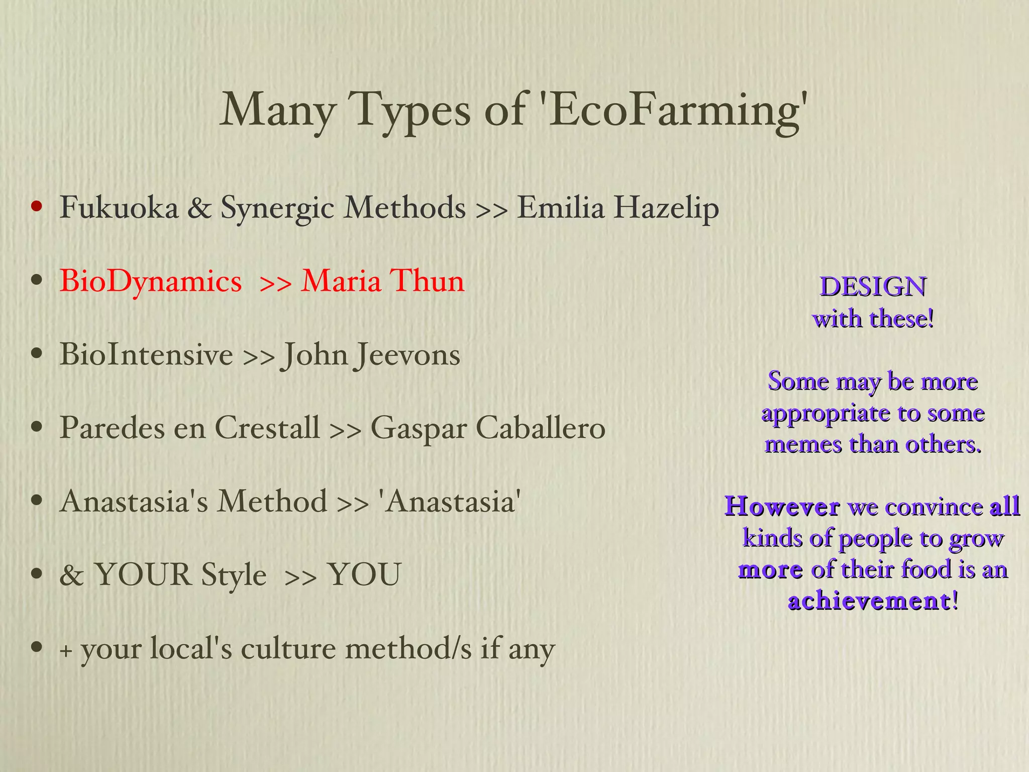 Many Types of 'EcoFarming' Fukuoka & Synergic Methods >> Emilia Hazelip BioDynamics  >> Maria Thun BioIntensive >> John Jeevons Paredes en Crestall >> Gaspar Caballero Anastasia's Method >> 'Anastasia' & YOUR Style  >> YOU + your local's culture method/s if any DESIGN with these! Some may be more appropriate to some memes than others. However  we convince  all  kinds of people to grow  more  of their food is an  achievement ! 