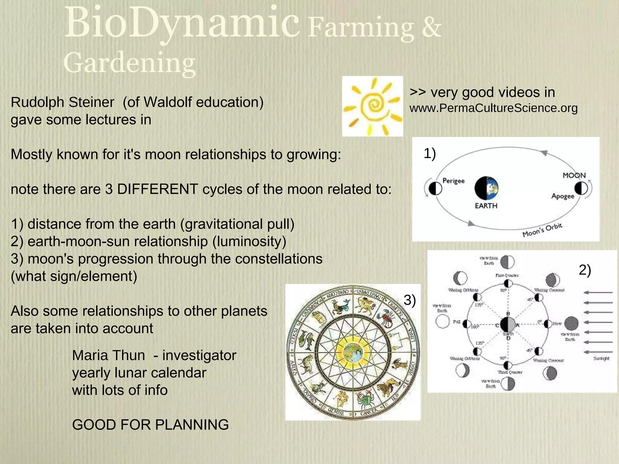 BioDynamic  Farming & Gardening Rudolph Steiner   (of Waldolf education) gave some lectures in  Mostly known for it's moon relationships to growing: note there are 3 DIFFERENT cycles of the moon related to:  1) distance from the earth (gravitational pull) 2) earth-moon-sun relationship (luminosity) 3) moon's progression through the constellations  (what sign/element) Also some relationships to other planets  are taken into account Maria Thun  - investigator yearly lunar calendar with lots of info GOOD FOR PLANNING 1) 2) 3) >> very good videos in  www.PermaCultureScience.org 