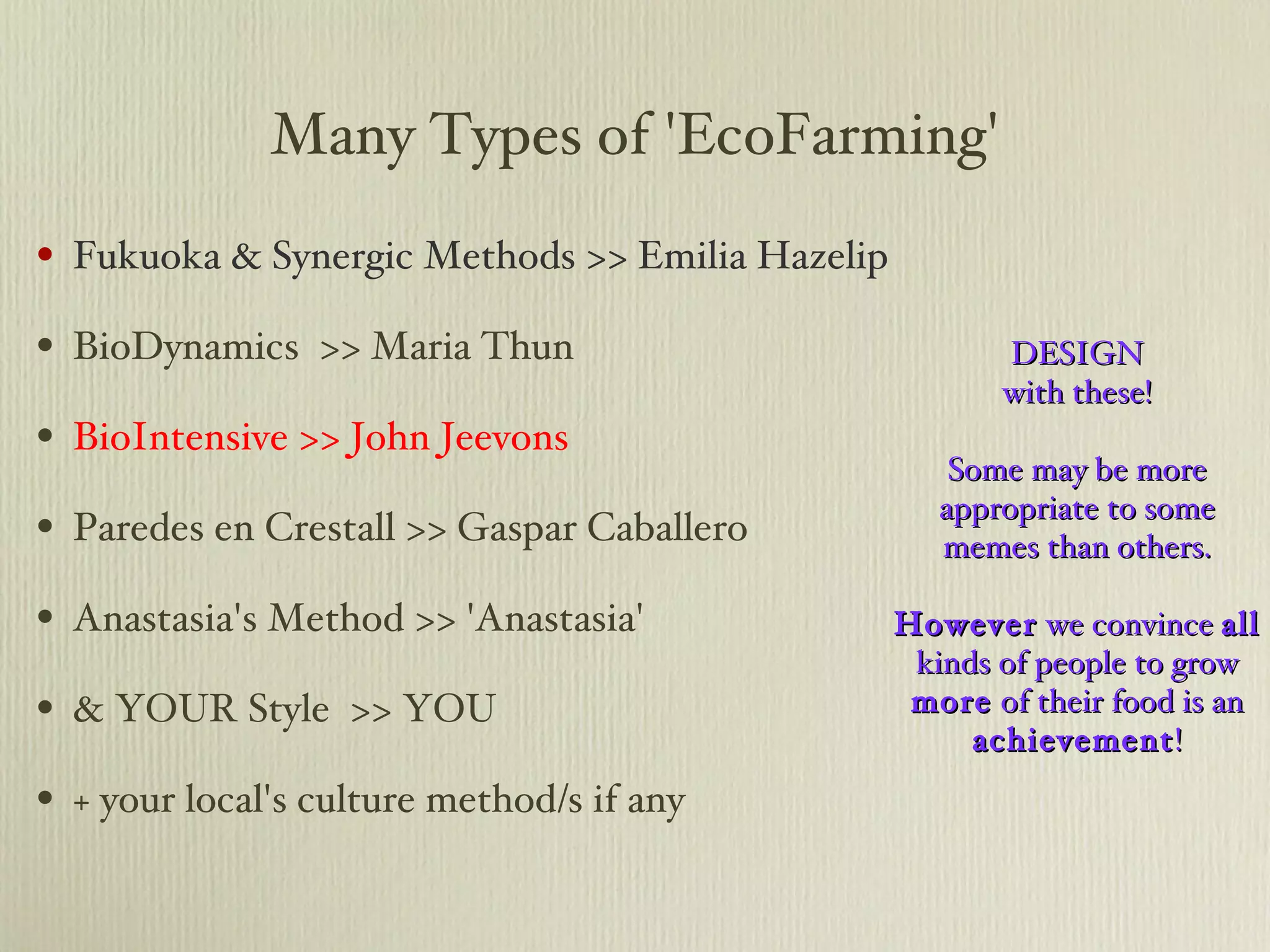 Many Types of 'EcoFarming' Fukuoka & Synergic Methods >> Emilia Hazelip BioDynamics  >> Maria Thun BioIntensive >> John Jeevons Paredes en Crestall >> Gaspar Caballero Anastasia's Method >> 'Anastasia' & YOUR Style  >> YOU + your local's culture method/s if any DESIGN with these! Some may be more appropriate to some memes than others. However  we convince  all  kinds of people to grow  more  of their food is an  achievement ! 
