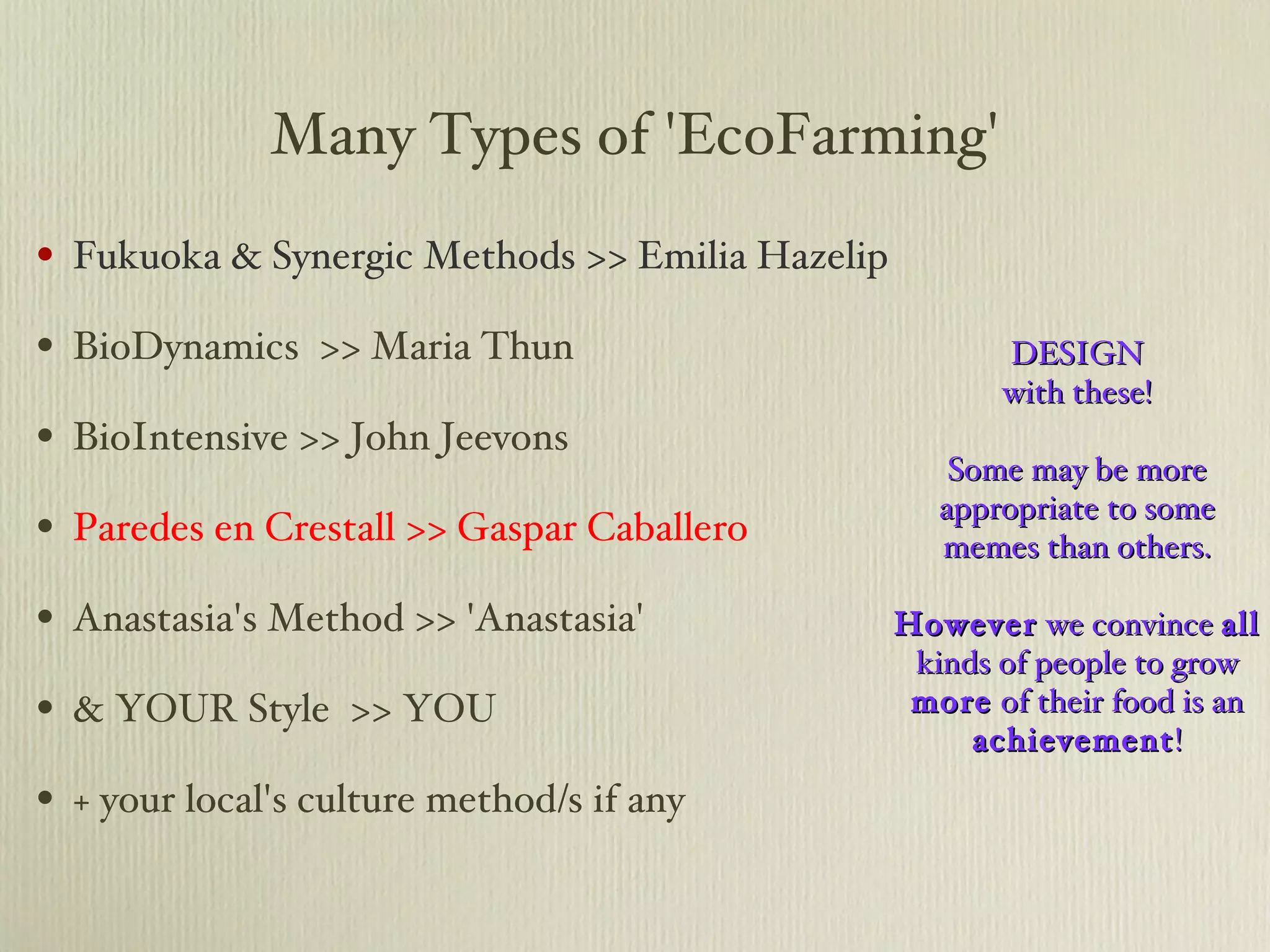 Many Types of 'EcoFarming' Fukuoka & Synergic Methods >> Emilia Hazelip BioDynamics  >> Maria Thun BioIntensive >> John Jeevons Paredes en Crestall >> Gaspar Caballero Anastasia's Method >> 'Anastasia' & YOUR Style  >> YOU + your local's culture method/s if any DESIGN with these! Some may be more appropriate to some memes than others. However  we convince  all  kinds of people to grow  more  of their food is an  achievement ! 
