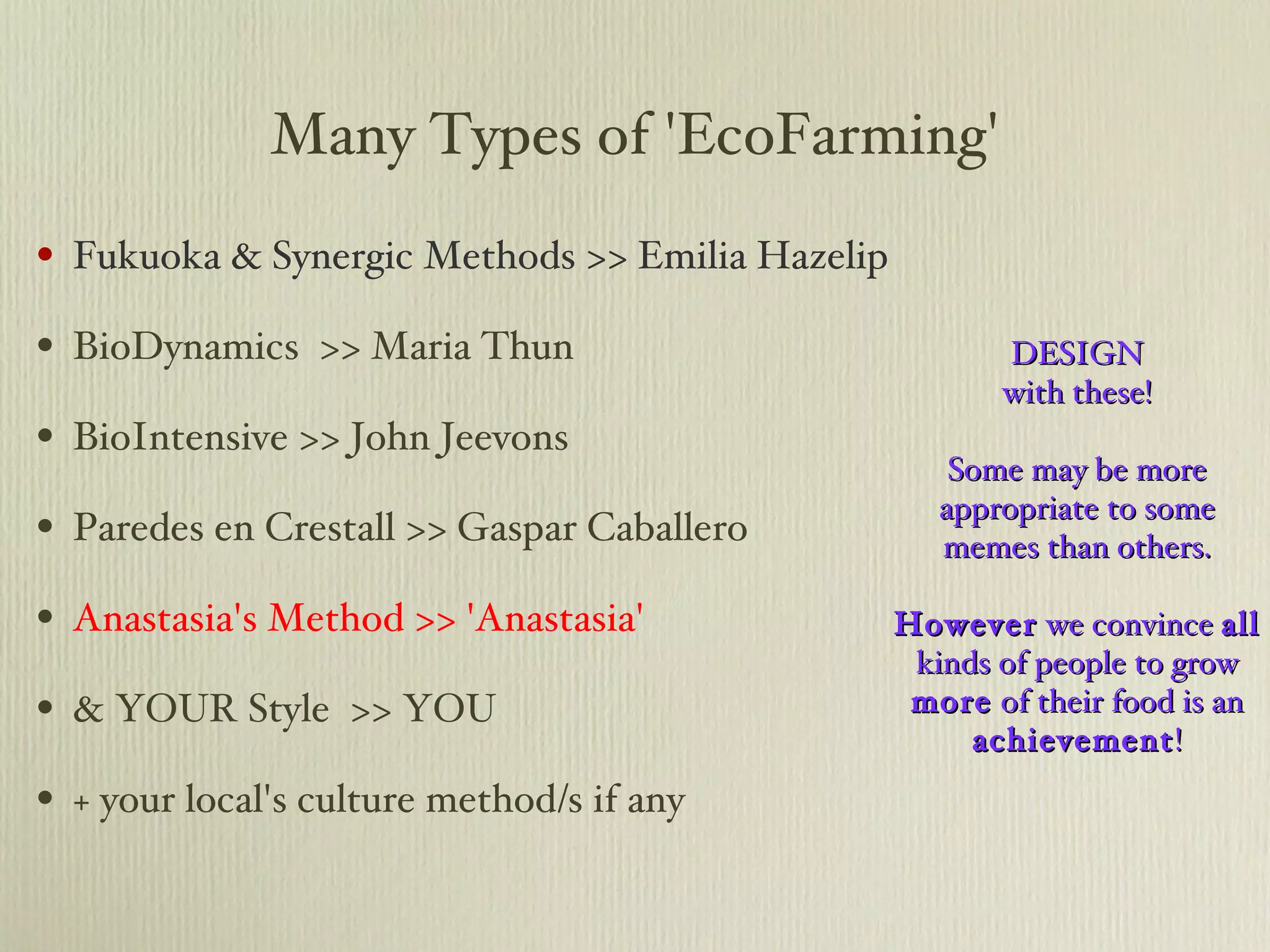 Many Types of 'EcoFarming' Fukuoka & Synergic Methods >> Emilia Hazelip BioDynamics  >> Maria Thun BioIntensive >> John Jeevons Paredes en Crestall >> Gaspar Caballero Anastasia's Method >> 'Anastasia' & YOUR Style  >> YOU + your local's culture method/s if any DESIGN with these! Some may be more appropriate to some memes than others. However  we convince  all  kinds of people to grow  more  of their food is an  achievement ! 