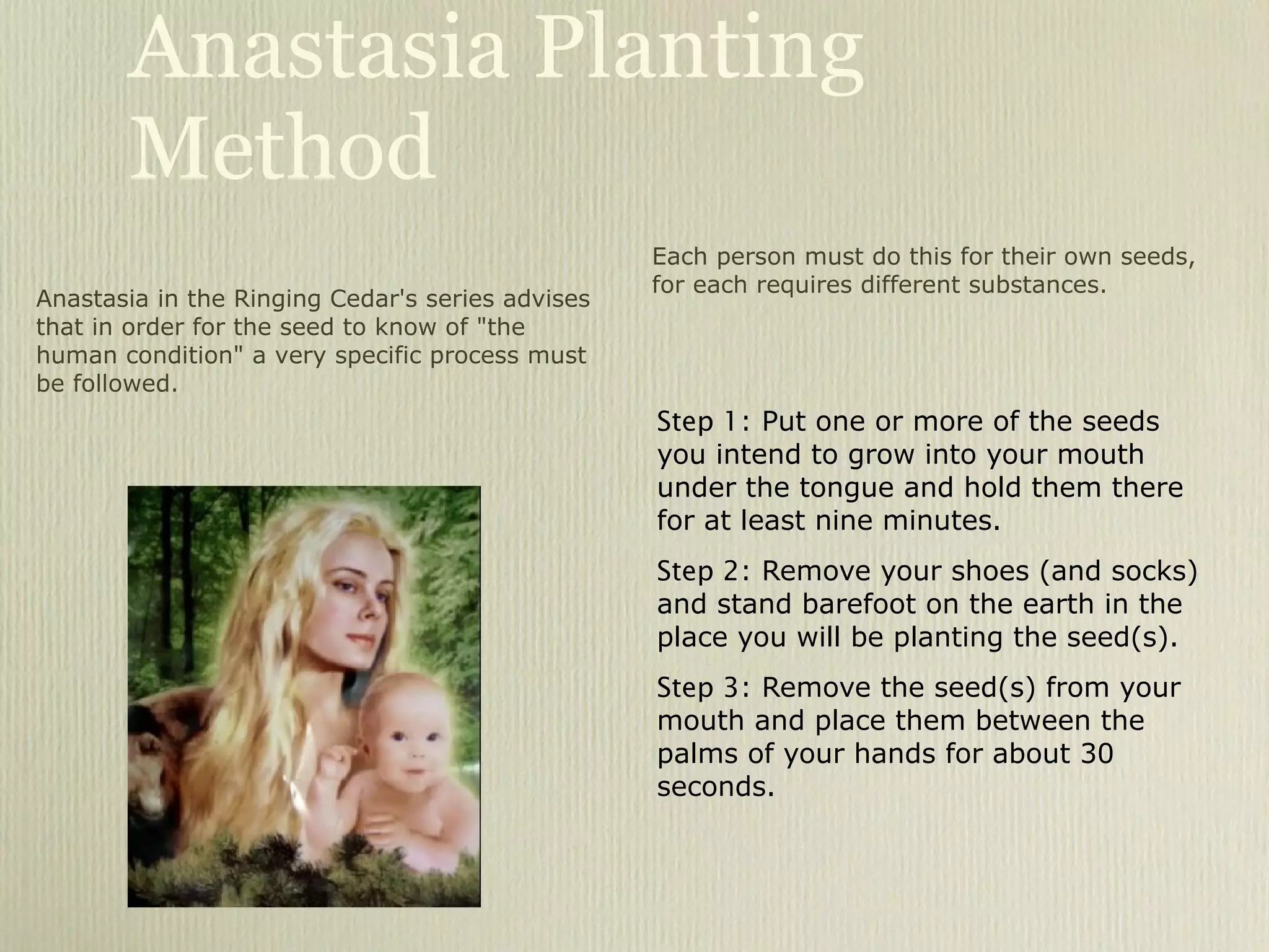 Anastasia Planting Method Step 1 : Put one or more of the seeds you intend to grow into your mouth under the tongue and hold them there for at least nine minutes. Step 2 : Remove your shoes (and socks) and stand barefoot on the earth in the place you will be planting the seed(s). Step 3 : Remove the seed(s) from your mouth and place them between the palms of your hands for about 30 seconds. Anastasia in the Ringing Cedar's series advises that in order for the seed to know of "the human condition" a very specific process must be followed.  Each person must do this for their own seeds, for each requires different substances. 