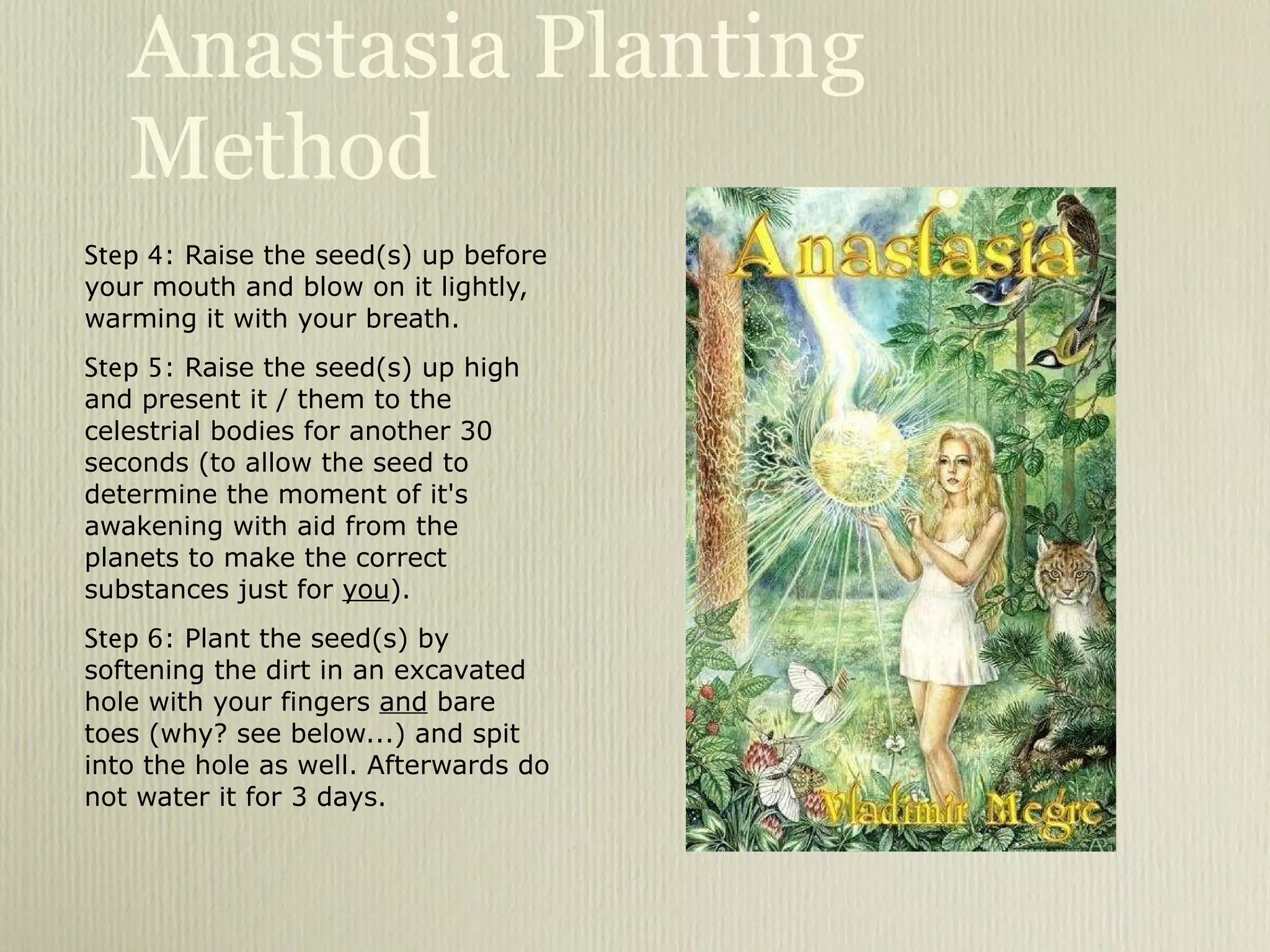 Anastasia Planting Method Step 4 : Raise the seed(s) up before your mouth and blow on it lightly, warming it with your breath. Step 5 : Raise the seed(s) up high and present it / them to the celestrial bodies for another 30 seconds (to allow the seed to determine the moment of it's awakening with aid from the planets to make the correct substances just for  you ). Step 6 : Plant the seed(s) by softening the dirt in an excavated hole with your fingers  and  bare toes (why? see below...) and spit into the hole as well. Afterwards do not water it for 3 days. 