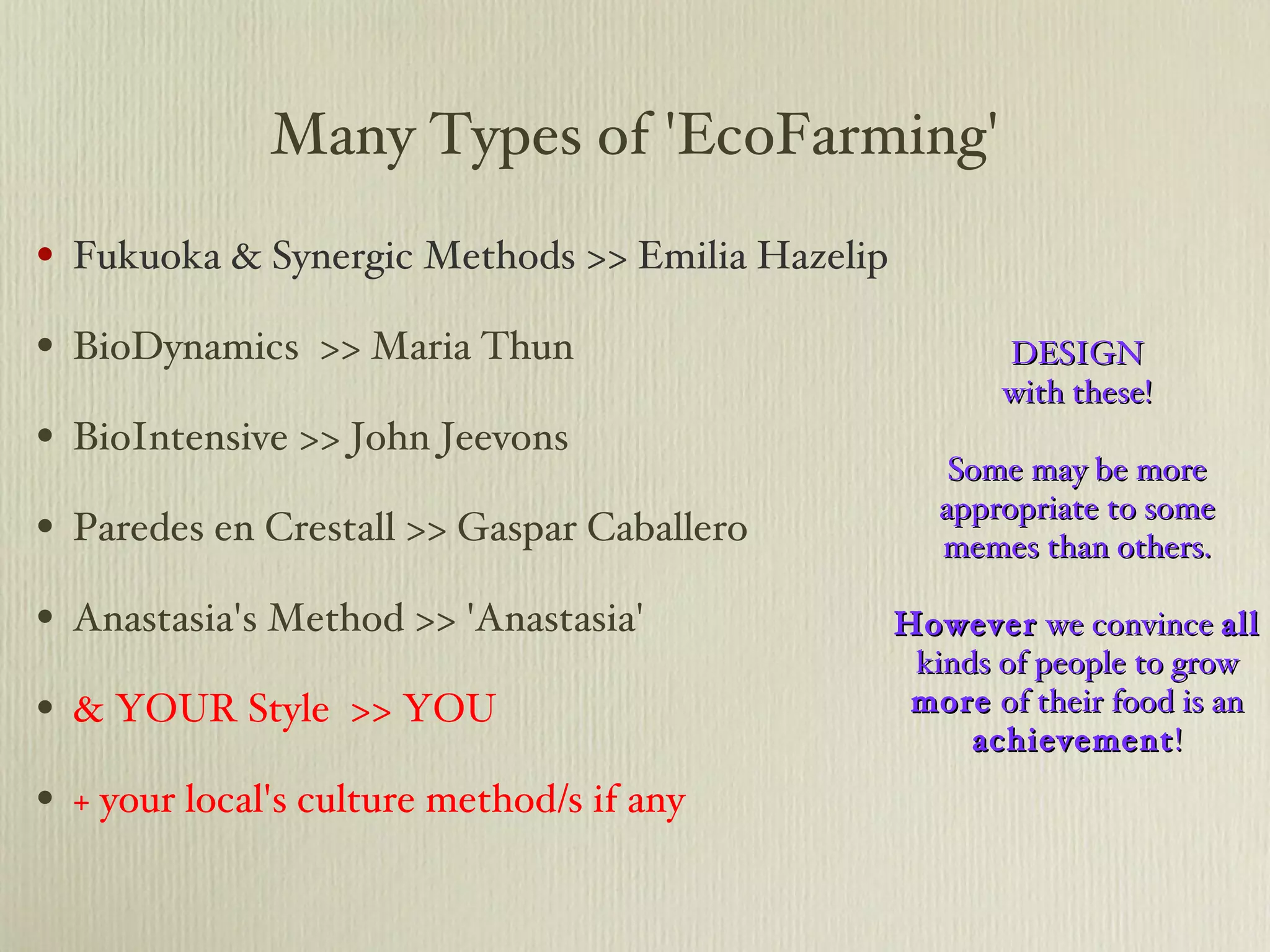 Many Types of 'EcoFarming' Fukuoka & Synergic Methods >> Emilia Hazelip BioDynamics  >> Maria Thun BioIntensive >> John Jeevons Paredes en Crestall >> Gaspar Caballero Anastasia's Method >> 'Anastasia' & YOUR Style  >> YOU + your local's culture method/s if any DESIGN with these! Some may be more appropriate to some memes than others. However  we convince  all  kinds of people to grow  more  of their food is an  achievement ! 