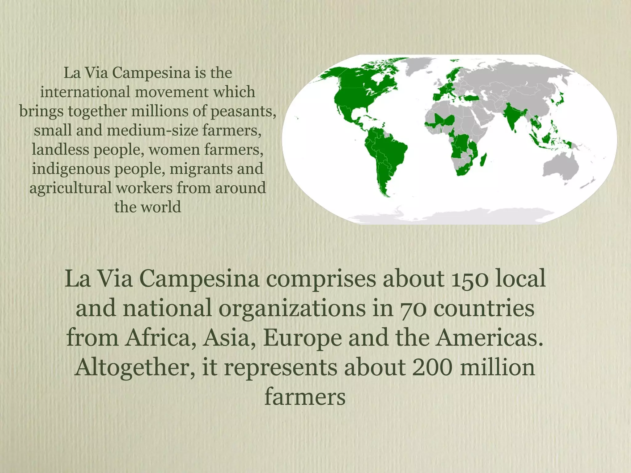 La Via Campesina is  the international movement  which brings together millions of peasants, small and medium-size farmers, landless people, women farmers, indigenous people, migrants and agricultural workers from around the world La Via Campesina comprises about 150 local and national organizations in 70 countries from Africa, Asia, Europe and the Americas. Altogether, it represents about  200 million farmers 