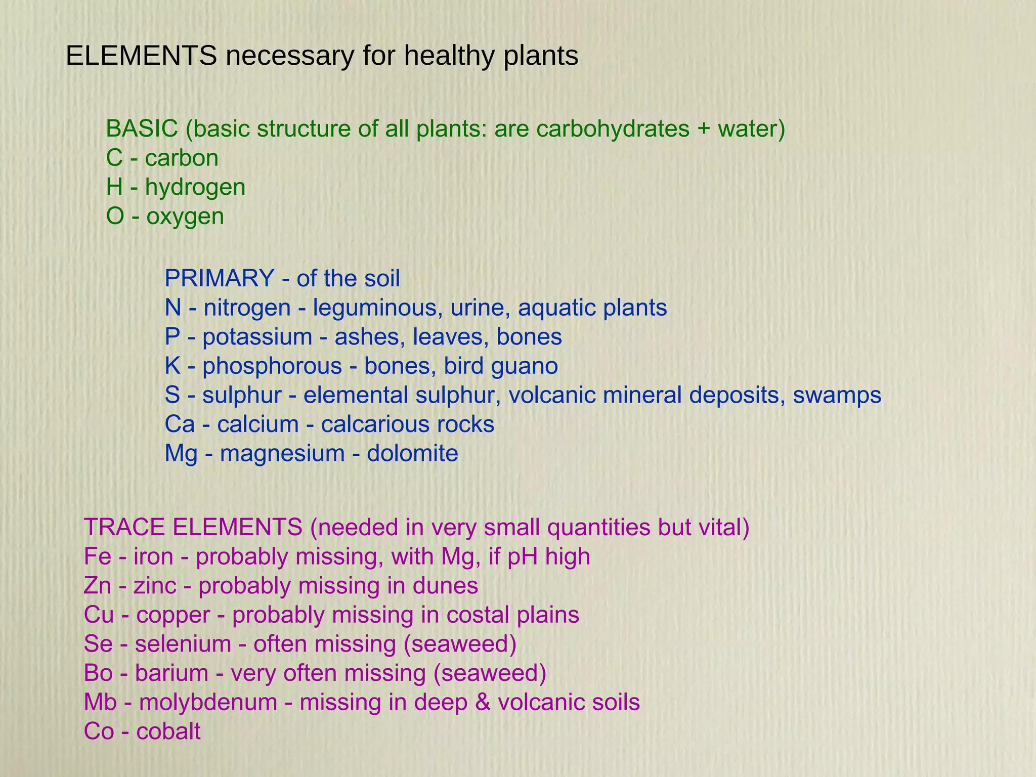 TRACE ELEMENTS (needed in very small quantities but vital) Fe - iron - probably missing, with Mg, if pH high Zn - zinc - probably missing in dunes Cu - copper - probably missing in costal plains  Se - selenium - often missing (seaweed) Bo - barium - very often missing (seaweed) Mb - molybdenum - missing in deep & volcanic soils Co - cobalt PRIMARY - of the soil N - nitrogen - leguminous, urine, aquatic plants P - potassium - ashes, leaves, bones K - phosphorous - bones, bird guano S - sulphur - elemental sulphur, volcanic mineral deposits, swamps Ca - calcium - calcarious rocks Mg - magnesium - dolomite ELEMENTS necessary for healthy plants BASIC (basic structure of all plants: are carbohydrates + water) C - carbon  H - hydrogen O - oxygen 