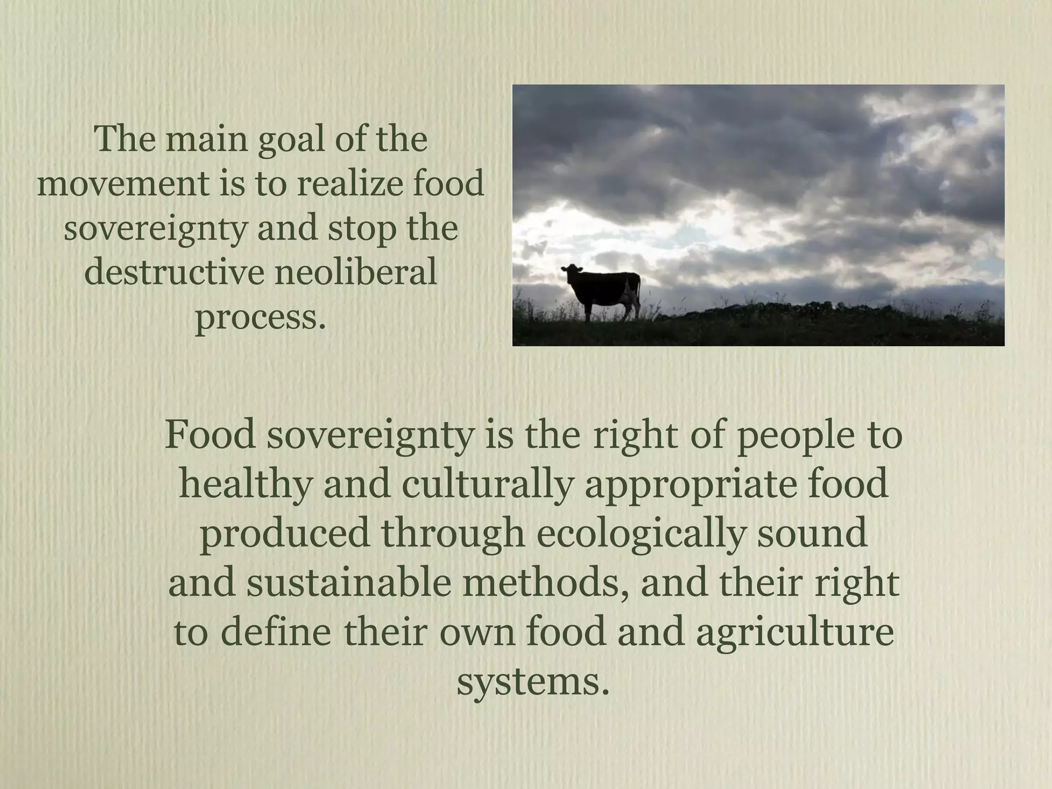 The main goal of the movement is to realize  food sovereignty  and stop the destructive neoliberal process. Food sovereignty is  the right of people  to healthy and culturally appropriate food produced through ecologically sound and sustainable methods, and  their right to define their own  food and agriculture systems. 