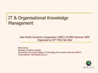 IT & Organisational Knowledge
Management


      Asia Pacific Economic Cooperation (APEC) IT/HRD Seminar 2005
                       Organised by NTT MSC Sdn Bhd


    Manimohan,
    Manager, Academic Quality
    Asia Pacific University College of Technology & Innovation (formerly APIIT)
    email address: mani@apiit.edu.my
 