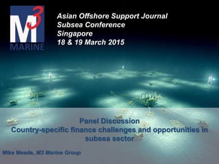 Panel Discussion
Country-specific finance challenges and opportunities in
subsea sector
Mike Meade, M3 Marine Group
Asian Offshore Support Journal
Subsea Conference
Singapore
18 & 19 March 2015
 