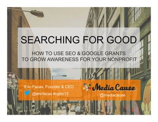 SEARCHING FOR GOOD
HOW TO USE SEO & GOOGLE GRANTS
TO GROW AWARENESS FOR YOUR NONPROFIT

Eric Facas, Founder & CEO
@ericfacas #npbc13

@mediacause

 
