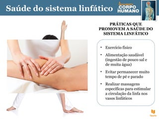 Saúde do sistema linfático
PRÁTICAS QUE
PROMOVEM A SAÚDE DO
SISTEMA LINFÁTICO
• Exercício físico
• Alimentação saudável
(ingestão de pouco sal e
de muita água)
• Evitar permanecer muito
tempo de pé e parado
• Realizar massagens
específicas para estimular
a circulação da linfa nos
vasos linfáticos
 