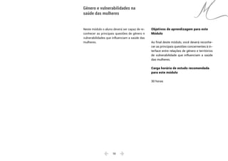  10 
Neste módulo o aluno deverá ser capaz de re-
conhecer as principais questões de gênero e
vulnerabilidades que influenciam a saúde das
mulheres.
Gênero e vulnerabilidades na
saúde das mulheres
Objetivos de aprendizagem para este
Módulo
Ao final deste módulo, você deverá reconhe-
cer as principais questões concernentes à in-
terface entre relações de gênero e territórios
de vulnerabilidade que influenciam a saúde
das mulheres.
Carga horária de estudo recomendada
para este módulo
30 horas
 