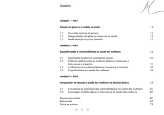  11 
Unidade 1 – UN1
Relações de gênero e o cuidado em saúde	 13
1.1	 Correntes teóricas de gênero	15
1.2	 Desigualdades de gênero e impactos na saúde	18
1.3 	 Medicalização do corpo feminino	21
Unidade 2 – UN2
Especificidades e vulnerabilidades na saúde das mulheres	 23
2.1	 Identidades de gênero e orientações sexuais	26
2.2	 Políticas públicas para as mulheres lésbicas, bissexuais e
	 transexuais e travestis	 31
2.3	 Acolhimento às mulheres lésbicas, bissexuais e travestis	32
2.4 	 Especificidades em saúde das mulheres	 33
Unidade 3 – UN3
Perspectivas de atenção à saúde das mulheres na Atenção Básica	 53
3.1	 Estratégias de superação das vulnerabilidades em saúde das mulheres	 55
3.2 	 Abordagem multidisciplinar e intersetorial da saúde das mulheres	 60
Resumo do módulo	 65
Referências	67
Sobre as autoras	 73
Sumário
 