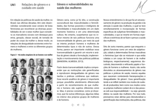  17 
UN1 Relações de gênero e o
cuidado em saúde
Gênero e vulnerabilidades na
saúde das mulheres
Em relação às políticas de saúde da mulher, no
Brasil, nas últimas décadas, têm sido desen-
volvidas considerando esse cenário de lutas
feministas por reconhecer as diversas possi-
bilidades de ser e estar mulher (que conside-
ra os marcadores sociais com destaque para
etnia, geração, classe social), de tomada de
poder do corpo da mulher e, desse modo, as
relações de desigualdade existentes entre ho-
mens e mulheres e entre os diferentes grupos
de mulheres.
Figura 3 – Há modos singulares de ser homem e ser mulher
Gênero seria, como já foi dito, a construção
sociocultural das masculinidades e feminili-
dades, das formas possíveis e inteligíveis de
feminilidades e masculinidades em um dado
momento histórico e em uma determinada
cultura. No entanto, suspeitamos que no in-
terior mesmo de tais políticas funciona uma
transversalidade de gênero, por meio da qual
se intenta produzir homens e mulheres de
determinados tipos e não de outros. Dessa
forma, parece ser importante visibilizar essa
transversalidade e garantir um recorte e aná-
lise de gênero desde a formulação, implemen-
tação e monitoramento das políticas públicas
(BANDEIRA; ALMEIDA, 2013).
Partir desta transversalidade implica compre-
ender que as instituições são generificadas
e reproduzem desigualdades de gênero nas
tarefas e práticas cotidianas que realizam.
Esse recorte analítico de gênero é importante
porque possibilita atendimento diferenciado
a partir do reconhecimento de que mulhe-
res e homens são sujeitos diferentes entre
si. Mas, é preciso considerar, como já disse-
mos, que há outras diferenças, algumas delas
no interior dos próprios grupos de mulheres
e de homens.
Nosso entendimento é o de que há um atraves-
samento de gênero na produção da gestão e da
atenção à saúde das mulheres, o qual se tece
simultaneamente à incorporação de formas
específicas de subjetivar feminilidades e mas-
culinidades, o que se reverte em formas espe-
cíficas e restritivas de se fazer e pensar a saúde
das mulheres.
Dito de outra maneira, parece que enquanto o
gênero funcionar como um vetor de subjetiva-
ção, colado a determinadas fôrmas masculinas
e femininas (que não se misturam e que estão
coladas a um corpo de homem e de mulher
biológicos, respectivamente), seguiremos dis-
cutindo, descrevendo e reificando papéis e fun-
ções de homens e mulheres. Assim, não serão
discutidos os atravessamentos de gênero nas
políticas e práticas de saúde, mesmo aquelas
que nasceram contestando hierarquizações e
desigualdades ‘de gênero’. Essa generificação
tende a se refletir também nos modos de cuida-
do ali produzidos, bem como nos modos como
as próprias mulheres cuidam de si e das pesso-
as sob sua responsabilidade – ou seja: gerando
efeitos na saúde das mulheres. Por isso tudo,
precisamos estar alertas para desnaturalizar a
generificação das instituições, das políticas, das
 