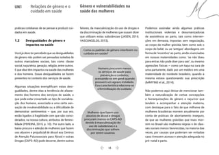  18 
UN1 Relações de gênero e o
cuidado em saúde
Gênero e vulnerabilidades na
saúde das mulheres
práticas cotidianas de se pensar e produzir cui-
dados em saúde.
1.2 	 Desigualdades de gênero e
	 impactos na saúde
Você já deve ter percebido que as desigualdades
de gênero não podem ser pensadas isoladas de
outros marcadores sociais, tais como classe
social, raça/etnia, geração, religião, entre outros.
E que elas têm impactos na saúde das mulheres
e dos homens. Essas desigualdades se fazem
presentes no contexto dos serviços de saúde.
Algumas situações exemplificam estas desi-
gualdades, dentre elas a tendência de afasta-
mento dos homens dos serviços de saúde, o
que pode estar conectado ao tipo de socializa-
ção dos homens, associada a uma certa sen-
sação de invulnerabilidade ou a dificuldade de
demonstrar sentimentos – que, por sua vez,
estão ligados à fragilidade com que são consi-
derados, na nossa cultura, atributos de femini-
lidade (PEREIRA, 2015, p. 10). Por outro lado, a
baixa procura e adesão de mulheres que fazem
uso abusivo e prejudicial de álcool aos Centros
de Atenção Psicossociais para Álcool e outras
Drogas (CAPS-AD) pode decorrer, dentre outros
fatores, da masculinização do uso de drogas e
da discriminação de mulheres que ousam dizer
que utilizam estas substâncias (JASEN, 2016;
VASCONCELOS, 2013).
Homens procuram menos
os serviços de saúde para
prevenção e cuidados,
acessando-os em geral quando
possuem um agravo instalado.
Essa característica relaciona-se
a feminilização do cuidado.
Mulheres que fazem uso
abusivo de álcool e drogas
procuram menos os CAPS-AD
devido à masculinização do
uso de substâncias e a
discriminação que sofrem
por serem usuárias.
Como os padrões de gênero interferem no
cuidado em saúde?
Podemos assinalar ainda algumas práticas
institucionais violentas e desumanizadoras
de assistência ao parto, tais como interven-
ções em demasia, impostas sem negociação,
ao corpo da mulher grávida, bem como sob o
corpo do bebê; ou as ‘antigas’ abordagens em
forma de ‘incentivo’ ao parto, ainda vivenciadas
em nossas maternidades como: ‘se não doeu
para entrar, não pode doer para sair’, ou mesmo
agressões físicas – como um tapa na cara de
uma parturiente, dado por um médico em uma
maternidade do nordeste brasileiro, quando a
mesma estava questionando sua prescrição
(MARTINS et al., 2014).
Não podemos aqui deixar de mencionar tam-
bém a naturalização de certas concepções
e hierarquizações de gênero e raça/cor que
tendem a acompanhar a atenção materna,
com destaque para o fato de que milhares de
mulheres brasileiras morrem anualmente por
conta de práticas de abortamento inseguro,
de que as mulheres grávidas que mais mor-
rem no Brasil são mulheres negras e de clas-
ses sociais menos favorecidas, na maioria das
vezes, por causas que poderiam ser evitadas
caso tivessem acesso e atenção adequada no
pré-natal e parto.
 