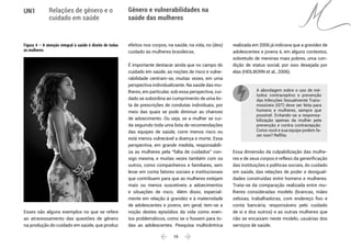  19 
UN1 Relações de gênero e o
cuidado em saúde
Gênero e vulnerabilidades na
saúde das mulheres
Figura 4 – A atenção integral à saúde é direito de todas
as mulheres
Esses são alguns exemplos no que se refere
ao atravessamento das questões de gênero
na produção do cuidado em saúde, que produz
efeitos nos corpos, na saúde, na vida, no (des)
cuidado às mulheres brasileiras.
É importante destacar ainda que no campo do
cuidado em saúde, as noções de risco e vulne-
rabilidade centram-se, muitas vezes, em uma
perspectiva individualizante. Na saúde das mu-
lheres, em particular, sob essa perspectiva, cui-
dado se subordina ao cumprimento de uma lis-
ta de prescrições de condutas individuais, por
meio das quais se pode diminuir as chances
de adoecimento. Ou seja, se a mulher se cui-
da seguindo toda uma lista de recomendações
das equipes de saúde, corre menos risco ou
está menos vulnerável a doença e morte. Essa
perspectiva, em grande medida, responsabili-
za as mulheres pela “falta de cuidados” con-
sigo mesma, e muitas vezes também com os
outros, como companheiros e familiares, sem
levar em conta fatores sociais e institucionais
que contribuem para que as mulheres estejam
mais ou menos suscetíveis a adoecimentos
e situações de risco. Além disso, especial-
mente em relação à gravidez e à maternidade
de adolescentes e jovens, em geral, tem-se a
noção destes episódios da vida como even-
tos problemáticos, como se o fossem para to-
das as adolescentes. Pesquisa multicêntrica
realizada em 2006 já indicava que a gravidez de
adolescentes e jovens é, em alguns contextos,
sobretudo de meninas mais pobres, uma con-
dição de status social, por isso desejada por
elas (HEILBORN et al., 2006).
A abordagem sobre o uso de mé-
todos contraceptivo e prevenção
das Infecções Sexualmente Trans-
missíveis (IST) deve ser feita para
homens e mulheres, sempre que
possível. Evitando-se a responsa-
bilização apenas da mulher pela
prevenção e contra contracepção.
Como você e sua equipe podem fa-
zer isso? Reflita.
Essa dimensão da culpabilização das mulhe-
res e de seus corpos é reflexo da generificação
das instituições e políticas sociais, do cuidado
em saúde, das relações de poder e desigual-
dades construídas entre homens e mulheres.
Trata-se da comparação realizada entre mu-
lheres consideradas modelo (brancas, mães
zelosas, trabalhadoras, com endereço fixo e
conta bancária, responsáveis pelo cuidado
de si e dos outros) e as outras mulheres que
não se encaixam neste modelo, usuárias dos
serviços de saúde.
 