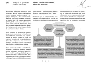  20 
UN1 Relações de gênero e o
cuidado em saúde
Gênero e vulnerabilidades na
saúde das mulheres
No caso das adolescentes, adiciona-se ainda
o marcador geração, que, em uma sociedade
como a nossa, que valoriza em especial a po-
pulação adulta jovem e ativa economicamente,
apesar do Estatuto da Criança e do Adolescen-
te (BRASIL, 1990) e do Estatuto da Juventude
(BRASIL, 2013) reconhecerem adolescentes e
jovens como sujeitos de direitos, estes ainda
têm dificuldade de acessar os serviços de saú-
de. Precisamos ainda avançar muito na direção
de garantia efetiva desses direitos.
Neste contexto, na tentativa de suplantar
perspectivas reducionistas, individualizantes
e culpabilizantes, apontamos para a possi-
bilidade de produzir cuidado em saúde das
mulheres, considerando a multiplicidade de
dimensões complexas e inter-relacionadas
(biológica, psicológica, social, cultural etc.)
que envolvem o processo saúde-doença.
Como tentativa de ampliar o entendimento,
qualificar o cuidado em saúde das mulheres
e tatear abordagens possíveis no que se re-
fere a interferir nas desigualdades de gênero
e vulnerabilidades a elas relacionadas, abor-
daremos o conceito de vulnerabilidade desen-
volvido por Meyer et al. (2006). O conceito de
vulnerabilidade é entendido a partir da articu-
lação dos três componentes. Veja a seguir:
Destaca-se que os comportamentos asso-
ciados à maior vulnerabilidade não são en-
tendidos nem abordados como simplesmente
decorrentes da ação voluntária das pesso-
as. Ao invés disso, entende-se que estão
relacionados com o grau de consciência que
essas pessoas têm sobre tais comportamen-
tos e ao efetivo poder que podem exercer para
transformá-los, às condições contextuais
É de ordem cognitiva (capacidade
de elaborar e significar as informações
que a pessoa dispõe) e comporta-
mental (mais ou menos capacidade e
interesse para lidar com as informa-
ções e situações de forma a adotar
atitudes e ações de proteção).
Envolve a quantidade e a qualidade de compro-
missos, recursos, gerência, planejamento e monito-
ramento de programas, projetos e políticas de edu-
cação, trabalho, moradia, prevenção, assistência,
cuidado, os quais são fundamentais para identificar
necessidades, canalizar recursos, desenvolver ações
e otimizar seu uso.
Envolve o acesso a mais ou menos
quantidade e qualidade de informa-
ções; a capacidade que os grupos
sociais têm de metabolizá-las e o
poder de incorporá-las a mudanças
práticas na vida diária, condições
estas diretamente associadas ao
acesso a recursos materiais, a insti-
tuições sociais tais como escolas e
serviços de saúde, ao poder de
influenciar decisões políticas, e a
possibilidade de enfrentar barreiras
culturais e de estar livre de
coerções violentas.
Componente
individual
Componente
Social
VULNERABILIDADE
Componente
programático
ou
institucional
 