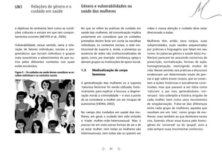  21 
UN1 Relações de gênero e o
cuidado em saúde
Gênero e vulnerabilidades na
saúde das mulheres
e objetivas do ambiente, bem como as condi-
ções culturais e sociais em que tais compor-
tamentos ocorrem (MEYER et al., 2006).
Vulnerabilidade, nesse sentido, seria a inte-
ração de fatores individuais, sociais e pro-
gramáticos que tornam indivíduos e grupos
mais suscetíveis a adoecimentos do que ou-
tros pelos diferentes contextos nos quais
estão envolvidos.
Figura 5 – Os cuidados em saúde devem considerar as es-
colhas individuais e os contextos sociais
No que se refere às práticas de cuidado em
saúde das mulheres, tal conceituação implica
justamente em considerar que os cuidados
prestados devem levar em conta as escolhas
individuais, os contextos sociais, a rede ins-
titucional de suporte e, ainda, a presença ou
ausência de redes não institucionalizadas de
apoio, como, por exemplo: vizinhança, igreja e
demais grupos ou instituições de apoio social.
1.3 	 Medicalização do corpo
	feminino
A generalização das mulheres ou a suposta
‘natureza feminina’ foi sendo utilizada, histo-
ricamente, para explicar a loucura, a degene-
ração moral, a criminalidade – e isso a ponto
de se considerar a mulher um ser incapaz de
autonomia (VIEIRA, 2002).
No campo dos cuidados em saúde das mu-
lheres, em geral, o cuidado tem sido incluído
à tríade mulher-mãe-heterossexual. Mas é
preciso ter em vista outras formas de ser e de
se estar mulher: nem todas as mulheres são
heterossexuais, nem todas são ou querem ser
mães e nossa atenção e cuidado deve estar
direcionado a todas.
Mulheres têm, então, seus corpos, suas
subjetividades, suas saúdes sequestradas
por práticas e linguagens que falam em seu
nome. As palavras gênero e saúde da(s) mu-
lher(es) parecem ter assumido contornos de
prescrição, normalização, formas de ação,
homogeneização, restringindo modos de
vida. Nesse sentido, tais práticas e discursos
evidenciam um determinado modo de pen-
sar e agir sobre esses corpos, que se conec-
tam a ações históricas e socialmente cons-
truídas, mas que passam a ser tidos como
‘naturais’ e, por isso, generalizáveis, ‘uni-
versais’. Isto sobrepõe a história singular de
cada mulher, bem como seus movimentos
de singularização. Trata-se das diferenças
entre cada grupo de mulheres, aquelas que
resultam em um ‘nós’, como grupo de mu-
lheres; mas também as que desfazem esses
nós, fazendo vibrar essa busca pelo homo-
gêneo do ‘universal’ ou do ‘grupal’, pois a
vida sempre ousa movimentar contornos.
 