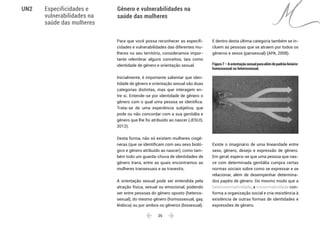  25 
Especificidades e
vulnerabilidades na
saúde das mulheres
Gênero e vulnerabilidades na
saúde das mulheres
UN2
Para que você possa reconhecer as especifi-
cidades e vulnerabilidades das diferentes mu-
lheres no seu território, consideramos impor-
tante relembrar alguns conceitos, tais como
identidade de gênero e orientação sexual.
Inicialmente, é importante salientar que iden-
tidade de gênero e orientação sexual são duas
categorias distintas, mas que interagem en-
tre si. Entende-se por identidade de gênero o
gênero com o qual uma pessoa se identifica.
Trata-se de uma experiência subjetiva, que
pode ou não concordar com a sua genitália e
gênero que lhe foi atribuído ao nascer (JESUS,
2012).
Desta forma, não só existem mulheres cisgê-
neras (que se identificam com seu sexo bioló-
gico e gênero atribuído ao nascer), como tam-
bém todo um guarda-chuva de identidades de
gênero trans, entre as quais encontramos as
mulheres transexuais e as travestis.
A orientação sexual pode ser entendida pela
atração física, sexual ou emocional, podendo
ser entre pessoas do gênero oposto (heteros-
sexual), do mesmo gênero (homossexual, gay,
lésbica) ou por ambos os gêneros (bissexual).
E dentro desta última categoria também se in-
cluem as pessoas que se atraem por todos os
gêneros e sexos (pansexual) (APA, 2008).
Figura7–Aorientaçãosexualparaalémdopadrãobinário:
homossexual ou heterossexual.
Existe o imaginário de uma linearidade entre
sexo, gênero, desejo e expressão de gênero.
Em geral, espera-se que uma pessoa que nas-
ce com determinada genitália cumpra certas
normas sociais sobre como se expressar e se
relacionar, além de desempenhar determina-
dos papéis de gênero. Do mesmo modo que a
heteronormatividade, a cisnormatividade con-
forma a organização social e cria resistência à
existência de outras formas de identidades e
expressões de gênero.
 