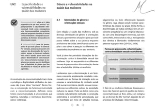  26 
Especificidades e
vulnerabilidades na
saúde das mulheres
Gênero e vulnerabilidades na
saúde das mulheres
UN2
Heteronormatividade refere-se à ideia
hegemônica de que toda pessoa é ‘es-
pontaneamente e naturalmente’ hete-
rossexual, tendo como consequência
uma heterossexualidade compulsória,
pela qual perpassam também as formas
como construímos o imaginário e as ex-
pectativas do feminino e masculino em
determinados corpos.
A cisnormatividade parte do pressu-
posto de que toda pessoa é cissexual.
Por exemplo, pessoas que nascem com
vagina e são denominadas do ‘sexo fe-
minino’ sempre se tornaram mulheres,
bem como o oposto: quem nasce com
pênis é denominado do ‘sexo masculi-
no’ e torna-se homem. Chamam-se cis-
gêneros as pessoas que se identificam
com a identidade de gênero que lhes
foi atribuída ao nascer, de acordo com
a genitália.
A construção da cisnormatividade traz à tona
o privilégio e legitimidade atribuídos às pes-
soas não trans, ditas “normais”. Desta for-
ma, a composição da heteronormatividade
com a cisnormativadade, definida como
hetero‑cisnormatividade, é um construto que
legitima, naturaliza e normatiza discrimina-
ções e violências.
2.1	 Identidades de gênero e
	 orientações sexuais
Com relação à saúde das mulheres, sob as
diversas identidades de gênero e orientações
sexuais, apontaremos situações para que você
possa refletir sobre a sua prática enquanto
profissional de saúde, identificando como am-
pliar o seu olhar e atenção às diferentes ne-
cessidades das mulheres no seu território.
Você já deve ter percebido situações de dis-
criminação contra à diversidade sexual das
mulheres. Veja no esquemático as diferentes
formas de preconceito e discriminação, dentre
elas a lesbofobia, bifobia e transfobia.
Lembramos que a discriminação é um fenô-
meno crescente, amplamente estudado e rela-
cionado com as formas de interação entre as
pessoas e características do contexto social.
É de suma importância, devido às suas conse-
quências nas diferentes esferas da sociedade,
inclusive na saúde. Pode-se definir como uma
conduta culturalmente instituída e construída,
sistemática e socialmente generalizada, que
se manifesta por meio de atitudes nocivas,
julgamentos ou trato diferenciado baseado
no gênero, raça, classe social e outras carac-
terísticas da pessoa ou grupo. Desta forma, a
discriminação se realiza com base em um pre-
conceito prejudicial ou um estigma relaciona-
do com uma desvantagem imerecida, que tem
como efeito, intencional ou não, a transgressão
dos direitos e liberdades fundamentais das
pessoas e grupos-alvo (ZEPEDA, 2004).
contra mulheres lésbicasLesbofobia
Formas de preconceito e discriminação
contra diversidade sexual nas mulheres:
Bifobia
Transfobia
contra pessoas bissexuais
contra pessoas trans
O fato de as mulheres lésbicas, bissexuais e
trans não fazerem parte do padrão da hetero-
cisnormatividade já lhes atribui um estigma
ao se desviar do dito ‘normal’, seguido de um
processo de rotulação e discriminação.
 