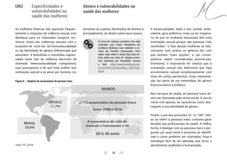  28 
Especificidades e
vulnerabilidades na
saúde das mulheres
Gênero e vulnerabilidades na
saúde das mulheres
UN2
As mulheres lésbicas são expostas frequen-
temente a situações de violência sexual, com
destaque para os chamados estupros cor-
retivos. Estes são violências sexuais com o
propósito de ‘curá-las’ da homossexualidade
ou da identidade de gênero diferenciada que
assumem. A lesbofobia e transfobia, expres-
sadas neste tipo de violência decorrem da
chamada heterossexualidade compulsória,
cujo pressuposto é de que toda mulher tem
inclinação natural a se atrair por homens cis,
tornando-as sujeitos destituídos de direitos e,
principalmente, do direito sobre seus corpos.
O crime de ‘estupro corretivo’ tem sido
noticiado com maior frequência em
mulheres lésbicas, mas também é co-
mum em homens transexuais. Para
saber mais sobre o tema, leia esta no-
tícia sobre um caso de ‘estupro corre-
tivo’ motivado por transfobia. Acesse
o link: <http://www.brasilpost.com.
br/2016/03/24/transfobia_n_9541636.
html>.
A bissexualidade, dado o seu caráter ambi-
valente, gera polêmica: trata-se do imaginá-
rio de que as mulheres bissexuais têm esta
orientação sexual porque são pessoas “não
resolvidas”. O fato destas mulheres se rela-
cionarem com ambos os gêneros faz com
que tenham “mais opções”, e, por conse-
quência, sejam consideradas promíscuas.
Entretanto, é importante ter clareza que a
orientação sexual não determina que haja
envolvimento sexual simultaneamente com
mais de um(a) parceiro(a). Essa interpreta-
ção faz parte de um estereótipo de gênero
discriminatório e bifóbico.
Nos serviços de saúde, as pessoas trans de-
vem ser chamadas pelo nome social. O uso do
nome civil apenas, se caracteriza como des-
respeito à sua identidade de gênero.
Porém, o uso dos pronomes “a”, “o”, “ele”, “ela”,
ao se referir à pessoas trans, costuma gerar
dúvidas aos profissionais de saúde. A melhor
forma, é dialogar com as pessoas trans e per-
guntar por qual nome e pronome se identifi-
cam e como preferem ser chamadas. Essa é
estratégia fácil de ser adotada, que torna o
atendimento acolhedor e humanizado.
BRASIL
39,9%
MÉXICO
11,7%
2.115 assassinatos de pessoas trans
Entre 2008 e 2016
A expectativa de vida de
travestis e transexuais é de
30 à 36 anos
MUNDO
Figura 8 – Registro de assassinatos de pessoas trans
Fonte: TVT (2016).
 