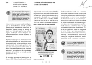  29 
Especificidades e
vulnerabilidades na
saúde das mulheres
Gênero e vulnerabilidades na
saúde das mulheres
UN2
Você sabia que desde 2013 o Sistema de
Cadastramento de Usuários do Sistema
Único de Saúde (CADSUS) possibilita a
impressão do Cartão Nacional de Saúde
(Cartão SUS) somente com o nome so-
cial da/o usuária/o? No lugar onde você
trabalha é respeitado o nome social?
Há um movimento mundial pela despatologiza-
ção das identidades trans, de modo que estas
pessoas sejam respeitadas da forma como se
identificam. Quando acessam os serviços de
saúde para iniciar a terapia hormonal ou fazer
alguma modificação corporal desejada, isso
dispensa o diagnóstico prévio de psicólogos ou
psiquiatras.
A patologização a qual nos referimos concerne
a essa obrigatoriedade do laudo, assim como
o desrespeito pelo nome social, entre outras
experiências de discriminação, que fazem com
que estas pessoas procurem outras formas de
suprir suas necessidades em saúde, como, por
exemplo, a automedicação não controlada e
a compra de hormônios no mercado paralelo
(RODRIGUEZ, 2014).
A Secretaria Municipal de Saúde do Rio de
Janeiro (SMS-Rio) e a Coordenadoria Especial
da Diversidade Sexual do Município (CEDS-Rio)
lançou em outubro de 2016 a campanha “Nome
social, eu uso”, sendo um exemplo para garan-
tir o respeito à identidade trans e ao direito de
cada um escolher como se identifica (PREFEI-
TURA MUNICIPAL DO RIO DE JANEIRO, 2016).
Você e sua equipe já conversaram sobre isto?
Figura 9 – O nome social: um direito conquistado
Fonte: Portal Brasil (2016).
O silicone industrial usado para o aumento
das mamas, entre outras partes (glúteo, coxa
e face) é um procedimento realizado frequen-
temente pelas bombadeiras em travestis e
mulheres transexuais. Na pesquisa etnográ-
fica de Souza et al. (2015), feita no Rio Grande
do Sul, as travestis que participaram relata-
ram alguns dos motivos para o seu uso: faci-
lidade de acesso, custo menor do que cirurgia
e não serem julgadas pelo procedimento. Sa-
be-se que o uso deste líquido no corpo pode
ter vários efeitos e gerar processos inflama-
tórios localizados, formação de siliconomas,
infecções e necroses teciduais, migração do
material a inflamações sistêmicas graves,
associadas ou não a processos infecciosos.
Bombadeiras são as pessoas que apli-
cam o silicone industrial. Na maioria das
vezes, são também travestis.
O uso de técnicas cirúrgicas de risco
por travestis e transexuais para as suas
modificações corporais é frequente. Ao
mesmo tempo, é notável o baixo acesso
aos serviços de saúde, seja pela discrimi-
nação sofrida, seja pelo alto custo des-
ses procedimentos quando particulares.
 