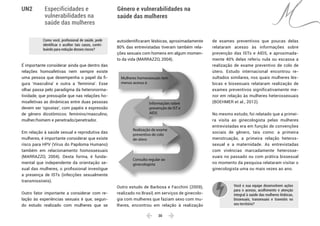  30 
Especificidades e
vulnerabilidades na
saúde das mulheres
Gênero e vulnerabilidades na
saúde das mulheres
UN2
Como você, profissional de saúde, pode
identificar e acolher tais casos, contri-
buindo para redução desses riscos?
É importante considerar ainda que dentro das
relações homoafetivas nem sempre existe
uma pessoa que desempenha o papel da fi-
gura ‘masculina’ e outra a ‘feminina’. Esse
olhar passa pelo paradigma da heteronorma-
tividade, que pressupõe que nas relações ho-
moafetivas as dinâmicas entre duas pessoas
devem ser ‘opostas’, com papéis e expressão
de gênero dicotômicos: feminino/masculino,
mulher/homem e penetrado/penetrador.
Em relação à saúde sexual e reprodutiva das
mulheres, é importante considerar que existe
risco para HPV (Vírus do Papiloma Humano)
também em relacionamento homossexuais
(MARRAZZO, 2004). Desta forma, é funda-
mental que independente da orientação se-
xual das mulheres, o profissional investigue
a presença de ISTs (infecções sexualmente
transmissíveis).
Outro fator importante a considerar com re-
lação às experiências sexuais é que, segun-
do estudo realizado com mulheres que se
autoidentificaram lésbicas, aproximadamente
80% das entrevistadas tiveram também rela-
ções sexuais com homens em algum momen-
to da vida (MARRAZZO, 2004).
Mulheres homessexuais tem
menos acesso à
Informações sobre
prevenção de IST e
AIDS
Realização de exame
preventivo de colo
de útero
Consulta regular ao
ginecologista
Outro estudo de Barbosa e Facchini (2009),
realizado no Brasil, em serviços de ginecolo-
gia com mulheres que faziam sexo com mu-
lheres, encontrou em relação à realização
de exames preventivos que poucas delas
relataram acesso às informações sobre
prevenção das ISTs e AIDS, e aproximada-
mente 40% delas referiu nula ou escassa a
realização de exame preventivo de colo de
útero. Estudo internacional encontrou re-
sultados similares, nos quais mulheres lés-
bicas e bissexuais relataram realização de
exames preventivos significativamente me-
nor em relação às mulheres heterossexuais
(BOEHMER et al., 2012).
No mesmo estudo, foi relatado que a primei-
ra visita ao ginecologista pelas mulheres
entrevistadas era em função de convenções
sociais de gênero, tais como: a primeira
menstruação, a primeira relação heteros-
sexual e a maternidade. As entrevistadas
com vivências marcadamente heterosse-
xuais no passado ou com prática bissexual
no momento da pesquisa relataram visitar o
ginecologista uma ou mais vezes ao ano.
Você e sua equipe desenvolvem ações
para o acesso, acolhimento e atenção
integral à saúde das mulheres lésbicas,
bissexuais, transexuais e travestis no
seu território?
 