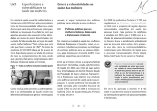  31 
Especificidades e
vulnerabilidades na
saúde das mulheres
Gênero e vulnerabilidades na
saúde das mulheres
UN2
Em relação à saúde sexual da mulher lésbica, a
formacomooHIV/AIDStemsidoconstruídaem
torno da homossexualidade influencia a visão
de risco por parte dos profissionais sobre gays,
lésbicas ou bissexuais. Esse fato faz com que
algumas pessoas não assumam estas identi-
dades por receio de serem discriminadas. Um
exemplo de fala oriunda dos serviços de saúde
a uma mulher lésbica é: “Tem certeza que você
não quer fazer o exame de HIV?”. No início da
epidemia de HIV/AIDS falava-se de grupos de
risco; logo depois passou-se a falar de práticas
de risco ou comportamentos de risco, sendo
que a primeira fala gerou estigmatização, além
de baixa eficácia de ações preventivas.
Figura 10 – Todas as mulheres necessitam cuidados quanto
a ISTs
Como você já pode perceber, as vulnerabilida-
des e as necessidades de saúde variam nas
diferentes identidades de gênero e orientações
sexuais. A seguir, trataremos das políticas
públicas para a atenção a estas mulheres.
2.2 	 Políticas públicas para as
	 mulheres lésbicas, bissexuais
	 e transexuais e travestis
Em relação ao cuidado à saúde das mulheres
lésbicas, bissexuais e travestis, estas se en-
contram incluídas nas iniciativas e estratégias
de políticas públicas para as pessoas lésbi-
cas, gays, bissexuais e travestis (LGBT) e nas
políticas específicas para mulheres.
Entre as primeiras, temos o programa federal
Brasil sem Homofobia, criado pelo Ministério
de Saúde em 2004, que entre as suas ações
teve a formalização do Comitê Técnico Saúde
da População de Gays, Lésbicas, Transgêne-
ros e Bissexuais, cujo objetivo era estruturar
uma política nacional de saúde para essa po-
pulação. A versão preliminar foi lançada em
2008, aprovada pelo Conselho Nacional de
Saúde (CNS) no ano de 2009 e instituída no
Sistema Único de Saúde (SUS) pela Portaria
no
2.836, em 2011.
Em 2008 foi publicada a Portaria no
1.707, que
regulamenta o Processo Transexualizador
no SUS, com o propósito de regular algumas
necessidades específicas em saúde das
pessoas trans. Essa portaria foi redefinida
e ampliada em 2013, sob no
2.803, com a in-
clusão de algumas demandas cirúrgicas para
os homens trans, o atendimento ambulatorial
para as travestis, entre outras. Até o presen-
te ano, são cinco os centros/ambulatórios
credenciados pelo Ministério de Saúde para
o processo transexualizador (Porto Alegre,
Bahia, São Paulo, Rio de Janeiro e Paraíba).
Processo Transexualizador é um con-
ceito constituído por ações que visam
um cuidado de certas especificidades
da saúde das pessoas trans no que se
refere ao uso da hormonoterapia e à
realização da cirurgia da transgenita-
lização e outros procedimentos que
visam à modificação dos caracteres se-
xuais secundários.
Em 2016 foi aprovado o Decreto no
8.727,
sobre o uso do nome social e reconhecimento
da identidade de gênero de pessoas travestis
e transexuais.
 