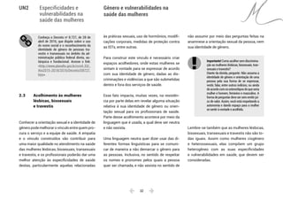  32 
Especificidades e
vulnerabilidades na
saúde das mulheres
Gênero e vulnerabilidades na
saúde das mulheres
UN2
Conheça o Decreto no
8.727, de 28 de
abril de 2016, que dispõe sobre o uso
do nome social e o reconhecimento da
identidade de gênero de pessoas tra-
vestis e transexuais no âmbito da ad-
ministração pública federal direta, au-
tárquica e fundacional. Acesse o link:
<http://www.planalto.gov.br/ccivil_03/_
Ato2015-2018/2016/Decreto/D8727.
htm>.
2.3 	 Acolhimento às mulheres
	 lésbicas, bissexuais
	 e travestis
Conhecer a orientação sexual e a identidade de
gêneropodemelhorarovínculoentrequempro-
cura o serviço e a equipe de saúde. A empatia
e o vínculo construídos vão contribuir para
uma maior qualidade no atendimento na saúde
das mulheres lésbicas, bissexuais, transexuais
e travestis, e os profissionais poderão dar uma
melhor atenção às especificidades de saúde
destas, particularmente aquelas relacionadas
às práticas sexuais, uso de hormônios, modifi-
cações corporais, medidas de proteção contra
as ISTs, entre outras.
Para construir este vínculo é necessário criar
espaços acolhedores, onde estas mulheres se
sintam à vontade para se expressar de acordo
com sua identidade de gênero, dadas as dis-
criminações e violências a que são submetidas
dentro e fora dos serviços de saúde.
Esse fato impacta, muitas vezes, na resistên-
cia por parte delas em revelar alguma situação
relativa à sua identidade de gênero ou orien-
tação sexual para os profissionais de saúde.
Parte desse acolhimento acontece por meio da
linguagem que é usada, a qual deve ser neutra
e não sexista.
Uma linguagem neutra quer dizer usar das di-
ferentes formas linguísticas para se comuni-
car de maneira a não demarcar o gênero para
as pessoas. Inclusiva, no sentido de respeitar
os nomes e pronomes pelos quais a pessoa
quer ser chamada, e não sexista no sentido de
não assumir por meio das perguntas feitas na
anamnese a orientação sexual da pessoa, nem
sua identidade de gênero.
Importante! Comoacolhersemdiscrimina-
ção as mulheres lésbicas, bissexuais, tran-
sexuais e travestis?
Diante da dúvida, pergunte. Não assuma a
identidade de gênero e orientação de uma
pessoa pela sua forma de se expressar,
vestir, falar, entre outros indícios, ou ainda
deacordocomosestereótiposdoqueseria
mulher e homem, feminino e masculino. A
forma de perguntar deve ser sem emitir juí-
zo de valor. Assim, você está respeitando a
autonomia e dando espaço para a mulher
se sentir à vontade e acolhida.
Lembre-se também que as mulheres lésbicas,
bissexuais, transexuais e travestis não são to-
das iguais. Assim como mulheres cisgênero
e heterossexuais, elas compõem um grupo
heterogêneo com as suas especificidades
e vulnerabilidades em saúde, que devem ser
consideradas.
 