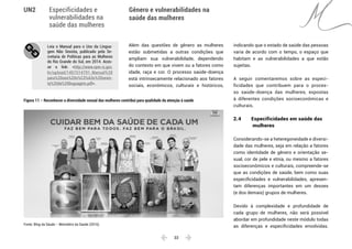  33 
Especificidades e
vulnerabilidades na
saúde das mulheres
Gênero e vulnerabilidades na
saúde das mulheres
UN2
Leia o Manual para o Uso da Lingua-
gem Não Sexista, publicado pela Se-
cretaria de Políticas para as Mulheres
do Rio Grande do Sul, em 2014. Aces-
se o link: <http://www.spm.rs.gov.
br/upload/1407514791_Manual%20
para%20uso%20n%C3%A3o%20sexis-
ta%20da%20linguagem.pdf>.
Além das questões de gênero as mulheres
estão submetidas a outras condições que
ampliam sua vulnerabilidade, dependendo
do contexto em que vivem ou a fatores como
idade, raça e cor. O processo saúde-doença
está intrinsecamente relacionado aos fatores
sociais, econômicos, culturais e históricos,
indicando que o estado de saúde das pessoas
varia de acordo com o tempo, o espaço que
habitam e as vulnerabilidades a que estão
sujeitas.
A seguir comentaremos sobre as especi-
ficidades que contribuem para o proces-
so saúde-doença das mulheres, expostas
à diferentes condições socioeconômicas e
culturais.
2.4 	 Especificidades em saúde das
	 mulheres
Considerando-se a heteregoneidade e diversi-
dade das mulheres, seja em relação a fatores
como identidade de gênero e orientação se-
xual, cor de pele e etnia, ou mesmo a fatores
socioeconômicos e culturais, compreende-se
que as condições de saúde, bem como suas
especificidades e vulnerabilidades, apresen-
tam diferenças importantes em um desses
(e dos demais) grupos de mulheres.
Devido à complexidade e profundidade de
cada grupo de mulheres, não será possível
abordar em profundidade neste módulo todas
as diferenças e especificidades envolvidas.
Figura 11 – Reconhecer a diversidade sexual das mulheres contribui para qualidade da atenção à saúde
Fonte: Blog da Sáude – Ministério da Saúde (2016).
 