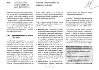  34 
Especificidades e
vulnerabilidades na
saúde das mulheres
Gênero e vulnerabilidades na
saúde das mulheres
UN2
Entretanto, serão apresentadas a seguir algu-
mas características das mulheres do campo,
da floresta e das águas, indígenas, negras,
privadas de liberdade e em situação de rua.
É fundamental que a compreensão dessas ca-
racterísticas seja levada em conta na implan-
tação e implementação da Política Nacional
para Atenção Integral à Saúde da Mulher, para
que seja possível o alcance de uma atuação
mais próxima da realidade local e, portanto,
com melhores resultados.
2.4.1 	 Mulheres do campo, da floresta
	 e das águas
As mulheres do campo, da floresta e das águas
sofrem grande influência das características
dos lugares onde vivem sobre as suas condi-
ções de vida e saúde. O modo de viver no cam-
po, na floresta e nas águas reflete em práticas
populares de cuidado com a saúde, mas que
devem estar articuladas com a luta permanen-
te pelo acesso à saúde pública universal e de
qualidade. Ter um olhar atento sobre a saúde
dessas mulheres ainda é um grande desafio,
especialmente porque os dados oficiais oriun-
dos dos sistemas de informação em saúde
ainda são agrupados por local de moradia, em
divisão simples: urbano ou rural. Assim, não
há distinção entre os grupos de camponeses,
pescadores, extrativistas, por exemplo, com os
demais moradores do meio rural.
Para a compreensão da pluralidade dessas
mulheres, é relevante detalhamos suas espe-
cificidades (BRASIL, 2015).
ÎÎ Mulheres do campo – são aquelas que vivem e
se relacionam predominantemente com a terra:
as camponesas; trabalhadoras rurais assenta-
das ou acampadas, assalariadas ou não; tem-
porárias, que residam no campo ou não. São
as que trabalham na agricultura convencional,
agricultura familiar ou orgânica, e têm por meio
desta atividade seu meio de sobrevivência.
ÎÎ Mulheres da floresta – são oriundas de comu-
nidades tradicionais, tais como as ribeirinhas e
quilombolas, que vivem e utilizam de reservas
extrativistas como forma de trabalho e subsis-
tência. As florestas são territórios onde ainda
ocorre a exploração ambiental, com grande de-
sigualdade social. Porém, é também local de
abundância e oferta diversificada por meio da
natureza.
ÎÎ Mulheres das águas – são as integrantes da co-
munidade pesqueira, que vivem e se relacionam
com os mares, rios, lagos, manguezais, arrecifes,
igapós, igarapés, entre outros.
Em relação à população rural, a Pesquisa Na-
cional por Amostra de Domicílios (PNAD), de
2011, apresenta a proporção média de 15,6% da
população total residente no Brasil, sendo que
deste índice, 7,4% são mulheres (IBGE, 2011).
É um número pequeno quando comparado
à população urbana, mas que corresponde a
mais de 14 milhões de mulheres que perma-
necem invisíveis nas estatísticas oficiais, e que
ao mesmo tempo enfrentam diversas dificul-
dades, especialmente no que se refere ao aces-
so aos serviços públicos essenciais para uma
vida saudável e com qualidade (PNAD, 2013).
Números da população rural no Brasil
ÎÎ 15,6% da população brasileira vive em
áreas rurais
ÎÎ dessa população, 7,4% são mulheres
ÎÎ ou seja, são 14 milhões de mulheres
vivendo no campo
 