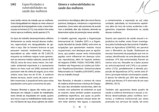  36 
Especificidades e
vulnerabilidades na
saúde das mulheres
Gênero e vulnerabilidades na
saúde das mulheres
UN2
essa tarefa, menos da metade que as mulheres.
Outra desigualdade em relação ao meio urbano é
aproporçãodeempregadoresrurais:ataxaébai-
xa para os homens (2,1%), mas ainda é três vezes
menor para as mulheres, sendo apenas 0,7%.
Os tipos de trabalho desempenhados refletem
diretamente na renda mensal dessas mulhe-
res, repercutindo em desigualdades de gê-
nero e raça. São os homens brancos os que
possuem maiores rendimentos mensais, o
equivalente ao valor médio de R$ 2.653,70,
enquanto as mulheres negras rurais apresen-
tam as menores médias salariais, sendo de R$
536,20, cerca de cinco vezes menor. Um indi-
cador ambiental importante é o saneamento
básico no meio rural: em 2009, somente 6,9%
possuíam rede de coleta de esgoto; já no meio
urbano essa taxa era de 61,4%. A ausência
destes serviços, assim como de outros tam-
bém essenciais, é prejudicial tanto para estas
populações como para a economia do país.
Campos, florestas e águas são meios que se
destacam em relação à saúde do trabalhador,
tanto devido às iniquidades em saúde, quanto
aos riscos a que os trabalhadores estão expos-
tos. Há fatores de raça, etnia e gênero, de ordem
econômica e tecnológica, além dos riscos físicos,
químicos, biológicos, mecânicos e ergonômicos
presentes. Como estes são previsíveis de acordo
com a atividade, eles são evitáveis, devendo-se
desenvolver ações de prevenção nesse sentido.
O trabalho agrícola, segundo a Organização
Internacional do Trabalho (OIT) e a Organi-
zação Mundial da Saúde (OMS), está entre as
ocupações que apresentam maiores riscos
ocupacionais, com destaque para os agrotó-
xicos, que podem causar tanto intoxicações
agudas como influenciar em doenças crôni-
cas, reprodutivas, além do impacto ambien-
tal negativo (FARIA: FASSA; FACCHINI, 2007).
Também são frequentes as Lesões por Esfor-
ços Repetitivos/Distúrbios Osteomusculares
Relacionados ao Trabalho (LER/DORT), atrela-
dos ao trabalho braçal.
Nas florestas, é elevado o número de casos
de malária, leishmaniose e doença de Chagas.
No caso das atividades extrativistas, além do
contato com poluentes do ambiente no qual
se inserem, estas também podem ocasionar
problemas específicos, aos quais os profis-
sionais de saúde atuantes nessas áreas de-
vem estar atentos. Nas águas, a exposição
a contaminantes, a exposição ao sol, calor,
umidade, salinidade, os movimentos repetiti-
vos, além do risco de cortes, acidentes e afo-
gamentos impactam diretamente na saúde
dessas mulheres.
Quanto aos aspectos da saúde sexual e re-
produtiva da mulher, estes foram investiga-
dos pela Confederação Nacional de Trabalha-
dores na Agricultura (CONTAG), em parceria
com o Ministério da Saúde. Realizaram-se
escutas itinerantes da população que vive no
campo, identificando-se uma elevada taxa de
cesáreas: 47% das entrevistadas fizeram ao
menos uma vez. Ressalte-se o baixo acesso
ao anticoncepcional oral (14%) e ao preser-
vativo (12%), paralelamente à elevada pro-
porção de laqueaduras (47%), sendo este úl-
timo o principal método contraceptivo usado.
O aborto foi referido por 28% das mulheres,
sendo que dessas, 41% teve mais de um caso
(BRASIL, 2013).
Também são agravantes deste quadro de
saúde a violência doméstica e sexual, a vio-
lência desencadeada pelos conflitos terri-
toriais, a violência institucional, por vezes
praticada nos serviços de saúde, tal como
 