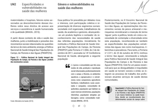  37 
Especificidades e
vulnerabilidades na
saúde das mulheres
Gênero e vulnerabilidades na
saúde das mulheres
UN2
maternidades e hospitais, fatores estes as-
sociados ao desconhecimento dessas mu-
lheres sobre seus direitos de acesso aos
serviços e assistência à saúde humanizada
e de qualidade (BRASIL, 2015).
A partir desse contexto de vida e saúde das
mulheres, junto a mobilização e pressões dos
movimentos sociais relacionados às questões
da terra e do meio ambiente, emergiu a Política
Nacional de Saúde Integral das Populações do
Campo, da Floresta e das Águas (PNSIPCFA).
Figura 12 – Política Nacional de Saúde Integral das
Populações do Campo, da Floresta e das Águas: produto
dos movimentos sociais
Fonte: Ministério da Saúde (2013).
Essa política foi precedida por debates ricos
e intensos, com participação coletiva e re-
presentação de diversos segmentos sociais:
sociedade civil organizada, trabalhadores da
saúde, da academia e gestores, alcançando-
-se um produto legítimo e norteador do re-
conhecimento das necessidades de saúde
das referidas populações. Inicialmente, foi
instituída a Política Nacional de Saúde Inte-
gral das Populações do Campo, da Floresta
(PNSIPCF) pela Portaria no
2.866, de 2 de de-
zembro de 2011, assinada na 14a
Conferência
Nacional de Saúde, abrangendo a seguinte
população:
[...] povos e comunidades que têm seus
modos de vida, produção e reprodução
social relacionados predominantemente
com o campo, a floresta, os ambientes
aquáticos, a agropecuária e o extrati-
vismo, como: camponeses, agricultores
familiares; trabalhadores rurais assen-
tados e campados; comunidades de
quilombos; populações que habitam ou
usam reservas extrativistas; populações
ribeirinhas; populações atingidas por
barragens; outras comunidades tradi-
cionais (BRASIL, 2013).
Posteriormente, no II Encontro Nacional de
Saúde das Populações do Campo, da Flores-
ta e das Águas, as representações dos mo-
vimentos sociais da pesca artesanal e ma-
risqueiras reivindicaram a inserção do termo
‘águas’ junto à política, tendo em vista a ne-
cessidade de contemplar a diversidade entre
esta população, reconhecendo-se também
as especificidades das populações extrati-
vistas das águas, tais como marisqueiras, ri-
beirinhas e pescadoras. Para tanto, a Portaria
no
2.311, de 23 de outubro de 2014, instituiu
o termo ‘das águas’, renomeando a redação
para Política Nacional de Saúde Integral das
Populações do Campo e da Floresta e das
Águas (PNSIPCFA). Este foi um passo essen-
cial para que as desigualdades e iniquidades
em saúde se tornem visíveis e então se in-
tegrem ao processo de trabalho dos profis-
sionais atuantes serviços de saúde destas
comunidades.
Importante! A Política Nacional de Saú-
de Integral das Populações do Campo
e da Floresta e das Águas (PNSIPCFA)
é um marco histórico na saúde brasi-
leira, devido ao reconhecimento dos
determinantes sociais do campo sobre

 