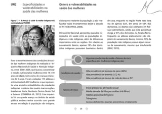  39 
Especificidades e
vulnerabilidades na
saúde das mulheres
Gênero e vulnerabilidades na
saúde das mulheres
UN2
Figura 13 – A atenção à saúde da mulher indígena está
contemplada na PNAISM
Para o reconhecimento das condições de saú-
de das mulheres indígenas foi realizado o I In-
quérito Nacional de Saúde e Nutrição Indíge-
na, entre 2008-2009, que buscou caracterizar
o estado nutricional de mulheres entre 14 e 49
anos de idade, bem como de crianças meno-
res de 5 anos. Foram visitadas 113 aldeias e
entrevistadas 6.692 mulheres, o que represen-
ta uma amostra probabilística da população
indígenas residente das quatro macrorregiões
brasileiras: Norte, Nordeste, Centro-Oeste, Sul
e Sudeste (COIMBRA JR., 2013). Este inquéri-
to foi um grande avanço no âmbito da saúde
pública, embora tenha ocorrido com grande
atraso em relação à população não indígena,
visto que no restante da população já são rea-
lizados esses levantamentos desde a década
de 1970 (BARROS, 2008).
O Inquérito Nacional apresentou grandes ini-
quidades em saúde entre as populações in-
dígenas e não indígenas, além de diferenças
importantes entre as regiões. Em relação ao
saneamento básico, apenas 19% dos domi-
cílios indígenas possuíam banheiros dentro
de casa, enquanto na região Norte essa taxa
era de apenas 0,6%. Em cerca de 63% dos
domicílios, os dejetos são coletados em fos-
sas rudimentares, sendo que este porcentual
chega a 91% dos domicílios na Região Norte.
Enquanto as aldeias praticamente não dis-
põem de saneamento básico mínimo, 90% da
população não indígena possui algum recur-
so de saneamento, mesmo que insuficiente
(IBGE, 2010).
Algumas condições de saúde e fatores de risco
específicas das mulheres indígenas são:
Início precoce da atividade sexual
Média elevada de filho por mulher (4-8 filhos)
Hábitos precários de higiene
Tabagismo
Acesso deficiente à exames preventivos e tratamento
Alta prevalência de excesso de peso (46%)
Alta prevalência de anemia (37,2 %)
Alta prevalência de cancer de colo de útero e IST
Fatores de risco:
Condições de saúde:
 