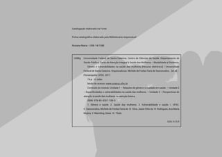 Catalogação elaborada na Fonte.
Ficha catalográfica elaborada pela Bibliotecária responsável:
Rosiane Maria - CRB-14/1588
U588g	 Universidade Federal de Santa Catarina. Centro de Ciências da Saúde. Departamento de
	 Saúde Pública. Curso de Atenção Integral à Saúde das Mulheres – Modalidade a Distância.
		 Gênero e vulnerabilidades na saúde das mulheres [Recurso eletrônico] / Universidade
	 Federal de Santa Catarina. Organizadoras: Michele de Freitas Faria de Vasconcelos... [et al]. -
	 Florianópolis: UFSC, 2017.
		 74 p. : il. color.	
		 Modo de acesso: www.unasus.ufsc.br	
		 Conteúdo do módulo: Unidade 1 – Relações de gênero e o cuidado em saúde. – Unidade 2
	 – Especificidades e vulnerabilidades na saúde das mulheres. – Unidade 3 – Perspectivas de
	 atenção à saúde das mulheres na atenção básica.
		 ISBN: 978-85-8267-108-5
		 1. Gênero e saúde. 2. Saúde das mulheres. 3. Vulnerabilidade e saúde. I. UFSC.
	 II. Vasconcelos, Michele de Freitas Faria de. III. Silva, Jeane Félix da. IV. Rodrigues, Ana María
	 Mujica. V. Warmling, Deise. VI. Título.	
CDU: 613.9
 