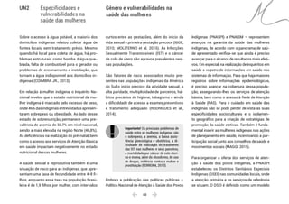  40 
Especificidades e
vulnerabilidades na
saúde das mulheres
Gênero e vulnerabilidades na
saúde das mulheres
UN2
Sobre o acesso à água potável, a maioria dos
domicílios indígenas relatou coletar água de
fontes locais, sem tratamento prévio. Mesmo
quando há local para coleta de água, há pro-
blemas estruturais como bomba d’água que-
brada, falta de combustível para o gerador ou
problemas de encanamento e instalação, que
tornam a água indisponível aos domicílios in-
dígenas (COIMBRA JR., 2013).
Em relação à mulher indígena, o Inquérito Na-
cional revelou que o estado nutricional da mu-
lher indígena é marcado pelo excesso de peso,
onde46%dasindígenasentrevistadasapresen-
taram sobrepeso ou obesidade. Ao lado desse
estado de sobrenutrição, permanece uma pre-
valência de anemia de 32,7% em nível nacional,
sendo a mais elevada na região Norte (46,8%).
As deficiências na realização do pré-natal, bem
como o acesso aos serviços de Atenção Básica
em saúde impactam negativamente no estado
nutricional dessas mulheres.
A saúde sexual e reprodutiva também é uma
situação de risco para as indígenas, que apre-
sentam uma taxa de fecundidade entre 4-8 fi-
lhos, enquanto essa taxa na população brasi-
leira é de 1,9 filhos por mulher, com intervalos
curtos entre as gestações, além do início da
vida sexual e primeira gestação precoce (IBGE,
2010; MOLITERNO et al. 2015). As Infecções
Sexualmente Transmissíveis (IST) e o câncer
de colo de útero são agravos prevalentes nes-
sas populações.
São fatores de risco associados muito pre-
sentes nas populações indígenas da América
do Sul o início precoce da atividade sexual, a
alta paridade, multiplicidade de parceiros, há-
bitos precários de higiene, tabagismo e ainda
a dificuldade de acesso a exames preventivos
e tratamento adequado (RODRIGUES et al.,
2014).
Importante! Os principais problemas de
saúde entre as mulheres indígenas são
o sobrepeso, a anemia, a baixa assis-
tência ginecológica e obstétrica, a di-
ficuldade de realização do tratamento
das IST nas mulheres e seus parceiros,
a mortalidade por câncer de colo uteri-
no e mama, além do alcoolismo, do uso
de drogas, violência contra a mulher e
prostituição (FERREIRA, 2013).
Embora a publicação das políticas públicas –
Política Nacional de Atenção à Saúde dos Povos
Indígenas (PNASPI) e PNAISM – representem
avanços na garantia da saúde das mulheres
indígenas, de acordo com o panorama de saú-
de apresentado verifica-se que ainda é preciso
avançar para o alcance de resultados mais efeti-
vos. Em especial, na realização de inquéritos em
saúde e registro de informações em saúde nos
sistemas de informação. Para que haja maiores
registros sobre informações epidemiológicas,
é preciso avançar na cobertura dessa popula-
ção, assegurando-lhes os serviços de atenção
básica, bem como o acesso à Rede de Atenção
à Saúde (RAS). Para o cuidado em saúde das
indígenas não se pode perder de vista as suas
especificidades socioculturais e o isolamen-
to geográfico para a criação de estratégias de
promoção da saúde efetivas. Também é funda-
mental inserir as mulheres indígenas nas ações
de planejamento em saúde, incentivando a par-
ticipação social junto aos conselhos de saúde e
movimentos sociais (MAGGI, 2015).
Para organizar a oferta dos serviços de aten-
ção à saúde dos povos indígenas, a PNASPI
estabeleceu os Distritos Sanitários Especiais
Indígenas (DSEI) nas comunidades locais, onde
a atenção primária e os serviços de referência
se situam. O DSEI é definido como um modelo
 
