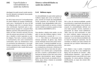  42 
Especificidades e
vulnerabilidades na
saúde das mulheres
Gênero e vulnerabilidades na
saúde das mulheres
UN2
abordagem da saúde sexual e saúde reprodu-
tiva, tão relevante e emergente nessa popula-
ção (FERREIRA, 2013).
Em 2015, havia cerca de 15 mil profissionais
de saúde indígena em equipes multidiscipli-
nares para o atendimento de cerca de 640
mil indígenas pelo SUS, na atenção básica.
Uma contribuição importante para a com-
pletude dessas equipes foi o programa Mais
Médicos, que levou 305 profissionais para 34
DSEIs, em todo o território nacional. Há uma
série de avanços que precisam ser fortaleci-
dos, e desafios a serem superados na saú-
de indígena. Para tanto, é preciso avaliação
e monitoramento, bem como investimentos
continuados, tanto em infraestrutura como
no provimento de profissionais e sua quali-
ficação constante para o alcance da melho-
ria da qualidade de vida e saúde deste grupo
populacional.
Você pode conhecer mais sobre este
assunto acessando o portal da Secre-
taria Especial de Saúde Indígena, em:
<http://portalsaude.saude.gov.br/index.
php/o-ministerio/principal/secretarias/
secretaria-sesai>.
2.4.3 	 Mulheres negras
As vulnerabilidades às quais estão sujeitas as
mulheres negras, bem como os homens ne-
gros, ocorrem em função das desigualdades
sociais presentes nas estruturas da nossa
sociedade. Essas desigualdades estão intrin-
secamente relacionadas ao racismo, à classe
social e também ao sexismo, quando se trata
das mulheres (NASCIMENTO, 2011).
Para abordar a relação entre saúde e cor de
pele, no caso das mulheres negras, é neces-
sário acessarmos o conceito de interseccio-
nalidade. Este refere-se à intersecção entre
diversas opressões: de gênero, raça, classe
social, orientação sexual, entre outros marca-
dores sociais. A interseccionalidade nos aju-
da a compreender a problemática que envolve
as consequências estruturais e dinâmicas da
interação entre dois ou mais eixos de subor-
dinação. É um caminho para a compreensão
de como o racismo, o patriarcalismo e as di-
ferenças de classes sociais, bem como outros
sistemas discriminatórios, geram desigual-
dades que determinarão as posições de mu-
lheres, raças, etnias e classes na sociedade
(CRENSHAW, 2002).
Interseccionalidade é o estudo da so-
breposição ou intersecção de identi-
dades sociais e sistemas relacionados de
opressão, dominação ou discriminação.
Sob a ótica da interseccionalidade, quando
assumida para a organização das pautas em
saúde das mulheres negras, torna visível um
conjunto de vulnerabilidades definido com
uma tripla opressão: racismo, machismo e
preconceito de classe social (GONZALEZ,
1982). Esse trio seria aumentado no caso
de serem mulheres negras transexuais ou
travestis, e com orientação sexual não hete-
rossexual. O uso da interseccionalidade não
se trata de hierarquizar opressões, mas de
considerar os efeitos que estes sistemas de
opressão têm por estarem imbrincados uns
aos outros.
Com relação à raça e saúde, é importante
destacar que esta não é uma realidade bio-
lógica, mas sim apenas um conceito – aliás,
cientificamente inoperante – para explicar a
diversidade humana e para dividi-la em raças
estagnadas. Em outras palavras, biológica e
cientificamente, as raças não existem (MU-
NANGA, 2004).
 