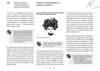  44 
Especificidades e
vulnerabilidades na
saúde das mulheres
Gênero e vulnerabilidades na
saúde das mulheres
UN2
O racismo e a segregação de classes pro-
vocam e exaltam as desigualdades, assim
como os preconceitos, a exclusão e a pobre-
za. Desta forma, é um desafio para o sistema
de saúde enfrentar esta realidade brasileira,
e principalmente as condições vivenciadas
pelas pessoas negras – e especificamente
pelas mulheres negras.
A mídia cumpre um papel importante na
hipersexualização e nos estereótipos do
que seria uma mulher negra. Para saber
mais, acesse o seguinte link: <http://
agenciapatriciagalvao.org.br/mulher-
-e-midia/representacao-social-da-mu-
lher-negra-nos-programas-de-tv-este-
reotipo-sexualizacao/>.
As doenças com maior prevalência entre as
mulheres negras são hipertensão, diabetes
mellitus tipo ll, morte materna e doença fal-
ciforme. Sabe-se também que as mulheres
negras realizam menos consultas de pré-na-
tal do que as mulheres brancas, o percentu-
al de gestação na adolescência supera o do
observado no restante da população, além de
terem uma taxa alta de mortalidade por AIDS
(BRASIL, 2005a).
Figura 15 – Reconhecer os contextos de vida das mulheres
negras qualifica o atendimento em saúde
Fonte: Prefeitura de Goiânia (2015).
Conheça mais sobre doença falciforme
e raça: <http://www.scielo.br/pdf/ref/
v14n1/a13v14n1.pdf>.
Estas diferenças têm sido relacionadas em al-
gumas pesquisas não devido à cor da pele em
si, mas sim devido às desigualdades em saúde
relacionadas ao gênero e raça que impactam
em um menor acesso aos serviços de saúde,
assim como a menor qualidade de atendi-
mento, apontando para o racismo institucio-
nal (LÓPEZ, 2012). Este racismo institucional
se vê refletido, por exemplo, nas denúncias do
movimento negro, dos processos de esterili-
zação em massa que estavam acontecendo
principalmente no Norte e Nordeste (GROSSI,
1994), assim como na assistência ao parto,
onde um estudo feito com 9.633 puérperas
no município do Rio de Janeiro, entre 1999-
2001, mostrou que mulheres pardas e negras
recebiam menos anestesia peridural no parto
vaginal do que as mulheres brancas (LEAL;
GAMA; CUNHA, 2005).
Sobre as questões relacionadas a violências, a
pesquisadora e antropóloga brasileira Miriam
Grossi em artigo reflete sobre a invisibilidade
das mulheres negras nas pesquisas e dados
institucionais, visto que o registro da cor de pele
é feito com base na autodeclaração ou na ob-
servação de quem registra, podendo haver uma
subnotificação dos casos em função do não
reconhecimento da cor negra (GROSSI, 1994).
Conheça estratégias em publicações do
Ministério da Saúde sobre a atenção à
saúde das mulheres negras:
	Saúde da população negra no Bra-
sil: contribuições para a promoção
da equidade (2005), organizada pela
 