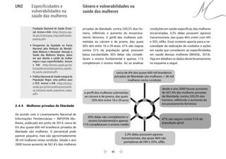  45 
Especificidades e
vulnerabilidades na
saúde das mulheres
Gênero e vulnerabilidades na
saúde das mulheres
UN2
Fundação Nacional de Saúde (Funa-
sa). Acesse o link: <http://bvsms.sau-
de.gov.br/bvs/pop_negra/pdf/saude-
popneg.pdf>.
	 Perspectiva da Equidade no Pacto
Nacional pela Redução da Mortali-
dade Materna e Neonatal: Atenção à
Saúde das Mulheres Negras, plano
em que aborda a saúde da mulher
negra e suas especificidades. Acesse
o link: <http://bvsms.saude.gov.br/
bvs/publicacoes/perspectiva_equida-
de_pacto_nacional.pdf>.
	 Política Nacional de Saúde Integral da
População Negra: uma política para
o SUS. Acesse o link: <http://bvsms.
saude.gov.br/bvs/publicacoes/politi-
ca_nacional_saude_populacao_negra.
pdf>.
2.4.4 	 Mulheres privadas de liberdade
De acordo com o Levantamento Nacional de
Informações Penitenciárias – INPOFEN Mu-
lheres, publicado em junho de 2014, cerca de
6% dos quase 600 mil brasileiros privados de
liberdade são mulheres. O percentual pode
parecer pequeno, mas são aproximadamente
38 mil mulheres nesta condição. Desde o ano
2000 houve aumento de 567,4% das mulheres
privadas de liberdade, contra 220,2% dos ho-
mens, refletindo o aumento do encarcera-
mento feminino. O perfil das mulheres sub-
metidas ao cárcere é de jovens, das quais
50% têm entre 18 e 29 anos; 67% são negras
contra 51% da população geral; possuem
baixa escolaridade, 50% delas não comple-
taram o ensino fundamental e apenas 11%
completaram o ensino médio. Ao se analisar
condições em saúde específicas das mulheres
encarceradas, 5,3% delas possuem agravos
transmissíveis, das quais 46% vivem com HIV
e 35%, sífilis. Esse contexto aponta para a ne-
cessidade da realização de cuidados e ações
em saúde que considerem as especificidades
em saúde dessas mulheres (BRASIL, 2014).
Veja em detalhes os dados deste levantamento
no esquema a seguir.
cerca de 6% dos quase 600 mil brasileiros
privados de liberdade são mulheres = 38 mil
mulheres nesta condição
desde o ano 2000 houve aumento
de 567,4% das mulheres privadas
de liberdade, contra 220,2% dos
homens, refletindo o aumento do
encarceramento feminino
o perfil das mulheres submetidas
ao cárcere é de jovens, das quais
50% têm entre 18 e 29 anos
50% delas não completaram o
ensino fundamental e apenas
11% completaram o ensino médio
5,3% delas possuem agravos
transmissíveis, das quais 46% são
portadoras de HIV e 35%, sífilis
67% são negras contra 51% da
população geral
 
