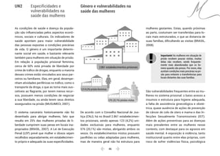  46 
Especificidades e
vulnerabilidades na
saúde das mulheres
Gênero e vulnerabilidades na
saúde das mulheres
UN2
As condições de saúde e doença da popula-
ção são influenciadas pelos aspectos econô-
micos, sociais e culturais. Os indicadores de
saúde apontam para maior vulnerabilidade
das pessoas expostas a condições precárias
de vida. O gênero é um importante determi-
nante social em saúde, e bastante relevante
também para mulheres em situação de prisão.
Em relação à população prisional feminina,
cerca de 60% está privada de liberdade por
crime de tráfico de drogas, enquanto a maioria
desses crimes estão vinculados aos seus par-
ceiros ou familiares. Elas, em geral, desempe-
nham atividades periféricas no tráfico, como o
transporte da droga, o que as torna mais sus-
cetíveis ao flagrante, por terem menos recur-
sos, possuem menos condições de negociar
a sua liberdade, ou ainda terem seus direitos
assegurados na prisão (MUSUMECI, 2001).
O sistema carcerário historicamente não foi
desenhado para abrigar mulheres, fato que
resulta em 25% das mulheres privadas de li-
berdade cumprirem suas penas em locais ina-
propriados (BRASIL, 2007). A Lei de Execução
Penal (LEP) prevê que mulher e idosos sejam
recolhidos separadamente, em estabelecimen-
to próprio e adequado às suas especificidades.
De acordo com o Conselho Nacional de Jus-
tiça (CNJ), há no Brasil 2.861 estabelecimen-
tos prisionais, sendo apenas 123 (4,2%) uni-
dades exclusivas para mulheres, enquanto
576 (20,1%) são mistas, abrigando ambos os
sexos. Os estabelecimentos mistos possuem
pavilhões ou celas adaptadas para mulheres,
mas de maneira geral não há estrutura para
mulheres gestantes. Estas, quando próximas
ao parto, costumam ser transferidas para lo-
cais mais estruturados, o que as distancia de
suas famílias, dificultando as visitas (BRASIL,
2008).
Importante! As mulheres em situação de
prisão recebem poucas visitas, muitas
delas não recebem, sendo frequente-
mente mais abandonadas que os ho-
mens quando são presos. Por vezes, elas
aceitam condições mais precárias na pri-
são para evitarem a transferências para
locais distantes das suas famílias. 	
São vulnerabilidades frequentes entre as mu-
lheres no sistema prisional: o baixo acesso a
insumos e estrutura para higiene adequada,
a falta de assistência ginecológica e obsté-
trica, quase ausência de ações de prevenção
de câncer de colo de útero e mama e das In-
fecções Sexualmente Transmissíveis (IST).
Além de ações preventivas para as doenças
mais prevalentes entre as mulheres nesse
contexto, com destaque para os agravos em
saúde mental. A exposição à violência, tanto
institucional quanto entre elas próprias, com
risco de sofrer violências física, psicológica
2.861 estabelecimentos prisionais
123 (4,2%) prisões femininas
576 (20,1%) prisões mistas
 