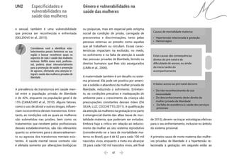  47 
Especificidades e
vulnerabilidades na
saúde das mulheres
Gênero e vulnerabilidades na
saúde das mulheres
UN2
e sexual, também é uma vulnerabilidade
que precisa ser reconhecida e enfrentada
(DELZIOVO et al., 2015).
Convidamos você a identificar esta-
belecimentos penais femininos na sua
região e buscar reconhecer quais os
aspectos de vida e saúde das mulheres
reclusas. Reflita como você, profissio-
nal, poderia atuar intersetorialmente
para a promoção de saúde e prevenção
de agravos, ofertando uma atenção in-
tegral à saúde das mulheres privadas de
liberdade.
A prevalência de transtornos em saúde men-
tal entre a população privada de liberdade
é de 42%, enquanto na população geral é de
15% (CANAZARO et al., 2010). Alguns fatores,
como o uso de álcool e outras drogas, influen-
ciam na ocorrência desses transtornos. Entre-
tanto, as condições sob as quais as mulheres
são submetidas nas prisões, bem como os
tratamentos que recebem pelos profissionais
desses estabelecimentos, são tão relevantes
quanto os anteriores para o desencadeamen-
to ou agravos dos transtornos mentais exis-
tentes. A saúde mental nesse contexto não
é afetada somente por alterações biológicas
ou psíquicas, mas em especial pelo estigma
social da condição de prisão, carregada de
preconceitos e discriminações, tanto pelas
pessoas externas ao presídio como aquelas
que ali trabalham ou circulam. Essas carac-
terísticas impactam na exclusão, no medo,
no sofrimento e na falta de atenção à saúde
das pessoas privadas de liberdade, ferindo os
direitos humanos que lhes são assegurados
(LIMA et al., 2006).
A maternidade também é um desafio no siste-
ma prisional. Ela pode ser positiva por ameni-
zar a solidão e abandono da mulher privada de
liberdade, reduzindo o sofrimento. Entretan-
to, as condições precárias e inadequação do
ambiente para o crescimento da criança são
preocupações constantes dessas mães (DA
SILVA; LUZ; CECCHETTO, 2011). A qualificação
da atenção às mulheres na gestação e no parto
é emergencial diante das altas taxas de mor-
talidade materna, que poderiam ser evitadas.
Embora haja a crítica em relação ao reducio-
nismo da mulher ao seu sistema reprodutivo
(considerando-se a taxa de mortalidade ma-
terna no Brasil, que é de 62 para cada 100 mil
nascidos vivos, enquanto a meta era alcançar
35 para cada 100 mil nascidos vivos, até final
de 2015), devem-se traçar estratégias efetivas
para o seu enfrentamento, inclusive no âmbito
do sistema prisional.
A primeira causa de morte materna das mulhe-
res privadas de liberdade é a hipertensão re-
lacionada à gestação; em segundo estão as
Estas causas são consequências
diretas do pré natal e da
dificuldade de acesso, ou ainda
do início tardio do
acompanhamento
Causas de mortalidade materna:
• Hipertensão relacionada à gestação
• Hemorragias
O baixo acesso ao pré-natal decorre:
• Do não reconhecimento da sua
necessidade
• Do desconhecimento deste direito da
mulher privada de liberdade
• Da falta de assistência à saúde dos serviços
prisionais
 
