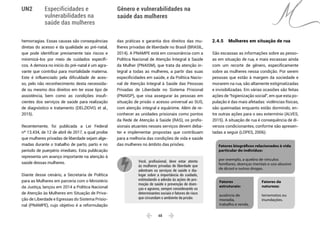  48 
Especificidades e
vulnerabilidades na
saúde das mulheres
Gênero e vulnerabilidades na
saúde das mulheres
UN2
hemorragias. Essas causas são consequências
diretas do acesso e da qualidade ao pré-natal,
que pode identificar previamente tais riscos e
minimizá-los por meio de cuidados específi-
cos. A demora no início do pré-natal é um agra-
vante que contribui para mortalidade materna.
Este é influenciado pela dificuldade de aces-
so, pelo não reconhecimento desta necessida-
de ou mesmo dos direitos em ter esse tipo de
assistência, bem como as condições insufi-
cientes dos serviços de saúde para realização
de diagnóstico e tratamento (DELZIOVO, et al.,
2015).
Recentemente, foi publicada a Lei Federal
nº 13.434, de 12 de abril de 2017, a qual proíbe
que mulheres privadas de liberdade sejam alge-
madas durante o trabalho de parto, parto e no
período de puerpério imediato. Esta publicação
representa um avanço importante na atenção à
saúde dessas mulheres.
Diante desse cenário, a Secretaria de Política
para as Mulheres em parceria com o Ministério
da Justiça, lançou em 2014 a Política Nacional
de Atenção às Mulheres em Situação de Priva-
ção de Liberdade e Egressas do Sistema Prisio-
nal (PNAMPE), cujo objetivo é a reformulação
das práticas e garantia dos direitos das mu-
lheres privadas de liberdade no Brasil (BRASIL,
2014). A PNAMPE está em consonância com a
Política Nacional de Atenção Integral à Saúde
da Mulher (PNAISM), que trata da atenção in-
tegral a todas as mulheres, a partir das suas
especificidades em saúde, e da Política Nacio-
nal de Atenção Integral à Saúde das Pessoas
Privadas de Liberdade no Sistema Prisional
(PNAISP), que visa assegurar às pessoas em
situação de prisão o acesso universal ao SUS,
com atenção integral e equânime. Além de re-
conhecer as unidades prisionais como pontos
da Rede de Atenção à Saúde (RAS), os profis-
sionais atuantes nesses serviços devem deba-
ter e implementar propostas que contribuam
para a melhoria das condições de vida e saúde
das mulheres no âmbito das prisões.
Você, profissional, deve estar atento
às mulheres privadas de liberdade que
adentram os serviços de saúde e dia-
logar sobre a importância do cuidado,
estimulando a adesão às ações de pro-
moção de saúde e prevenção de doen-
ças e agravos, sempre considerando os
determinantes sociais e fatores de risco
que circundam o ambiente da prisão.
2.4.5 	 Mulheres em situação de rua
São escassas as informações sobre as pesso-
as em situação de rua, e mais escassas ainda
com um recorte de gênero, especificamente
sobre as mulheres nessa condição. Por serem
pessoas que estão à margem da sociedade e
morarem na rua, são altamente estigmatizadas
e invisibilizadas. Em várias ocasiões são feitas
ações de “higienização social”, em que esta po-
pulação é das mais afetadas: violências físicas,
são queimadas enquanto estão dormindo, en-
tre outras ações para o seu extermínio (ALVES,
2015). A situação de rua é consequência de di-
versos condicionantes, conforme são apresen-
tadas a seguir (LOPES, 2006):
Fatores
estruturais:
ausência de
moradia,
trabalho e renda.
Fatores biográficos relacionados à vida
particular do indivíduo:
por exemplo, a quebra de vínculos
familiares, doenças mentais e uso abusivo
de álcool e outras drogas.
Fatores da
natureza:
terremotos ou
inundações.
 
