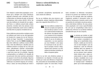  49 
Especificidades e
vulnerabilidades na
saúde das mulheres
Gênero e vulnerabilidades na
saúde das mulheres
UN2
Com relação à saúde desta população, as do-
enças que a atingem com maior frequência,
segundo a literatura, são o HIV/AIDS, as ISTs,
a tuberculose, as doenças da pele, as doenças
respiratórias, entre outras (ALVES, 2015). No
caso das mulheres em situação de rua a agres-
são física e a violência sexual estão sempre
presentes, oriundas tanto das pessoas como
de grupos intolerantes, assim como a violência
ocorrida entre os próprios moradores de rua.
Estas violências, preconceitos e estigma contra
as mulheres que vivem na rua, são agravados
em função de o espaço da rua ser historica-
mente um lugar “masculino”. A pesquisadora
Izalene Tiene, no seu livro Mulher moradora de
rua: entre violências e políticas sociais (2004),
trata o fato das diferenças e desafios para as
mulheres estarem no espaço da rua, visto que
estas culturalmente estariam acostumadas
e socializadas dentro do espaço doméstico,
o qual teria esse teor de proteção. Segundo
a pesquisadora, as mulheres em situação de
rua procuram não estar sozinhas; permanecer
em grupos é uma forma de proteção. Algumas
procuram companheiros com o intuito de evitar
violências e se sentirem seguras; em consequ-
ência, o ‘preço’ por essa proteção por vezes é
se submeter sexualmente, reproduzindo um
outro cenário de violência.
Na rua, as mulheres são uma minoria e, por
conseguinte, adotam trajetórias diferenciadas
para viver, segundo Alves (2015, p.11 ):
Para essas mulheres a condição de mo-
radoras de rua implica uma trajetória de
vidas marcadas por rupturas e os moti-
vos e o modo de vida das moradoras não
são uniformes. Para algumas mulheres
a rua é sinônimo de risco de abandono,
de violência, de preconceitos e de humi-
lhações. Por sua vez, há mulheres que
compreendem a rua como experiência
que trouxe felicidade e como espaço
de reconstrução de vida, quer dizer, é
lugar de passagem, travessia e abrigo,
enquanto outras vivenciam a rua como
ambiente de discórdias, de desfeitas, de
delitos e de pequenos ganhos.
Morar na rua tem uma dinâmica própria: o
imediatismo e as relações e vínculos que são
criados por vezes são efêmeros e fragmenta-
dos, associados às necessidades de proteção,
cooperação e ajuda. Por outro lado, é impor-
tante considerar os diferentes marcadores
sociais ao se pensar nas mulheres em situa-
ção de rua. Por exemplo, além das mulheres
cisgêneros, também é necessário incluir as
mulheres transexuais e travestis, assim como
as questões de orientação sexual que perpas-
sam a vida destas mulheres. No caso, pensar
nesta população com essas especificidades
faz com que se complexifique ainda mais a
análise das vivências na rua destas mulheres,
considerando que, em seu conjunto,
os processos que envolvem as (auto)
representações das homossexualidades
de rua mostram a necessidade de um
diálogo com as especificidades destas,
tomando o cuidado para não tomá-las
como um todo homogêneo e para não
interpretá-las a partir dos referenciais
identitários típicos dos segmentos de
renda médios e altos. Pode-se afirmar
que tais processos trazem questiona-
mentos inclusive sobre o campo con-
ceitual presente no campo de estudos
de gênero e sexualidade, como no caso
da diferenciação comumente feita en-
tre “orientação sexual” e “identidade de
gênero”, que se mostra inadequada para


 